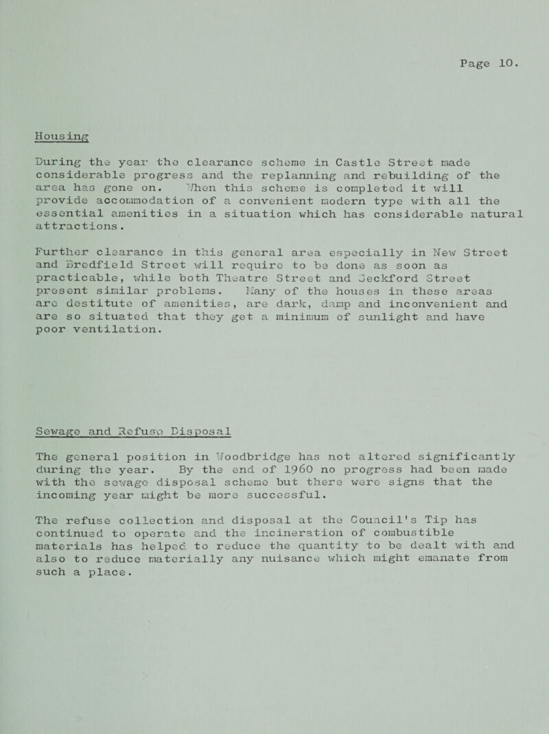 Housing During the year the clearance scheme in Castle Street made considerable progress and the replanning and rebuilding of the area has gone on. Then this scheme is completed it will provide accommodation of a convenient modern type with all the essential amenities in a situation which has considerable natural attractions. Further clearance in this general area especially in New Street and Bredfield Street will require to be done as soon as practicable, while both Theatre Street and Seckford Street present similar problems. Many of the houses in these areas are destitute of amenities, are dark, damp and inconvenient and are so situated that they get a minimum of sunlight and have poor ventilation. Sewage and Refuse Disposal The general position in TJoodbridge has not altered significantly during the year. By the end of i960 no progress had been made with the sewage disposal scheme but there were signs that the incoming year might be more successful. The refuse collection and disposal at the Council’s Tip has continued to operate and the incineration of combustible materials has helped to reduce the quantity to be dealt with and also to reduce materially any nuisance which might emanate from such a place.