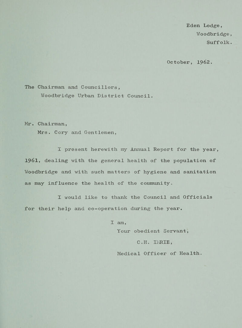 Eden Lodge, Woodbridge , Suffolk. October, 1962. The Chairman and Councillors, l/oodbridge Urban District Council. Mr. Chairman, Mrs. Cory and Gentlemen, I present herewith my Annual Report for the year, 1961, dealing with the general health of the population of l/oodbridge and with such matters of hygiene and sanitation as may influence the health of the community. I would like to thank the Council and Officials for their help and co-operation during the year. I am, Your obedient Servant, C.H. II HIE, Medical Officer of Health.