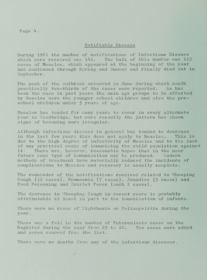Notifiable Disease During I96I the number of notifications of Infectious Disease which were received was l4l. The bulk of this number was 113 cases of Measles, which appeared at the beginning of the year and continued through Spring and Summer and finally died out in September. The peak of the outbreak occurred in June during v/hich month practically two-thirds of the cases v/ere reported. As has been the case in past years the main age groups to be affected by Measles were the younger school children and also the pre¬ school children under 5 years of age. Measles has tended for many years to recur in every alternate year in T/oodbridge, but more recently the pattern has sho^m signs of becoming more irregular. Although infectious disease in general has tended to decrease in the last few years this does not apply to Measles. This is due to the high degree of infectivity of Measles and to the lack of any practical means of immunising the child population against it. There are, however, reasonable hopes that in the near future some type of immunisation may be produced. Modern methods of treatment have materially reduced the incidence of complications to Measles and recovery is usually complete. The remainder of the notifications received related to IJhooping Cough (12 cases), Pneumonia (7 cases), Jaundice (5 cases) and Food Poisoning and Gcarlet Fever (each 2 cases). The decrease in TJhooping Cough in recent years is probably attributable at least in part to the immunisation of infants. There were no cases of Diphtheria or Poliomyelitis during the year. There v/as a fall in the number of Tuberculosis cases on the Register during the year from 25 to 20. Two cases were added and seven removed from the list. There v/ere no deaths from any of the infectious diseases. /