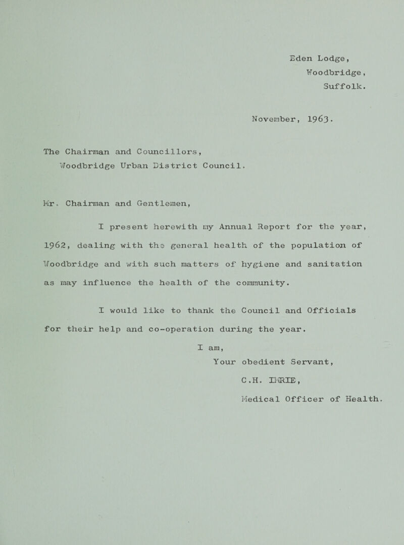 Eden Lodge, Foodbridge , Suffolk. November, 1963* The Chairman and Councillors, Woodbridge Urban District Council. Mr. Chairman and Gentlemen, I present herewith my Annual Report for the year, 1962, dealing with the general health of the population of Uoodbridge and with such matters of hygiene and sanitation as may influence the health of the community. I would like to thank the Council and Officials for their help and co-operation during the year. I am, Your obedient Servant, C.H. IKRIE, Medical Officer of Health.