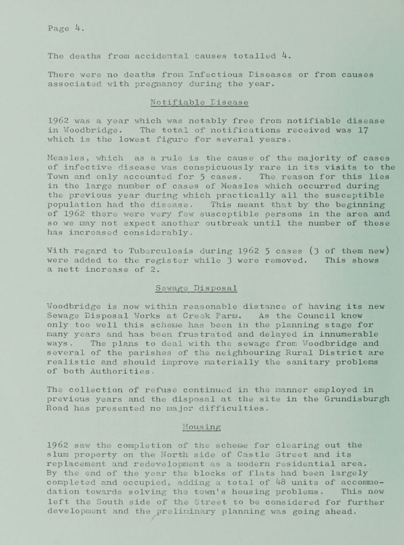 The deaths from accidental causes totalled 4. There were no deaths from Infectious Diseases or from causes associated, ivith pregnancy during the year. Notifiable Eisease 1962 was a year which was notably free from notifiable disease in Woodbridge. The total of notifications received was 17 which is the lowest figure for several years. Measles, which as a rule is the cause of the majority of cases of infective disease was conspicuously rare in its visits to the Town and only accounted for 5 cases. The reason for this lies in the large number of cases of Measles which occurred during the previous year during which practically all the susceptible population had the disease. This meant that by the beginning of 1962 there were very few susceptible persons in the area and so we may not expect another outbreak until the number of these has increased considerably. With regard to Tuberculosis during 1962 5 cases (3 of them new) were added to the register while 3 were removed. This shows a nett increase of 2. Sewage Disposal Woodbridge is now within reasonable distance of having its new Sewage Disposal ¥orks at Creek Farm. As the Council know only too well this scheme has been in the planning stage for many years and has been frustrated and delayed in innumerable ways. The plans to deal with the sewage from ¥oodbridge and several of the parishes of the neighbouring Rural District are realistic and should improve materially the sanitary problems of both Authorities. The collection of refuse continued in the manner employed in previous years and the disposal at the site in the Grundisburgh Road has presented no major difficulties. Hous ing 1962 saw the completion of the scheme for clearing out the slum property on the North side of Castle Street and its replacement and redevelopment as a modern residential area. By the end of the year the blocks of flats had been largely completed and occupied, adding a total of 48 units of accommo¬ dation towards solving the town's housing problems. This now left the South side of the Street to be considered for further development and the preliminary planning was going ahead.