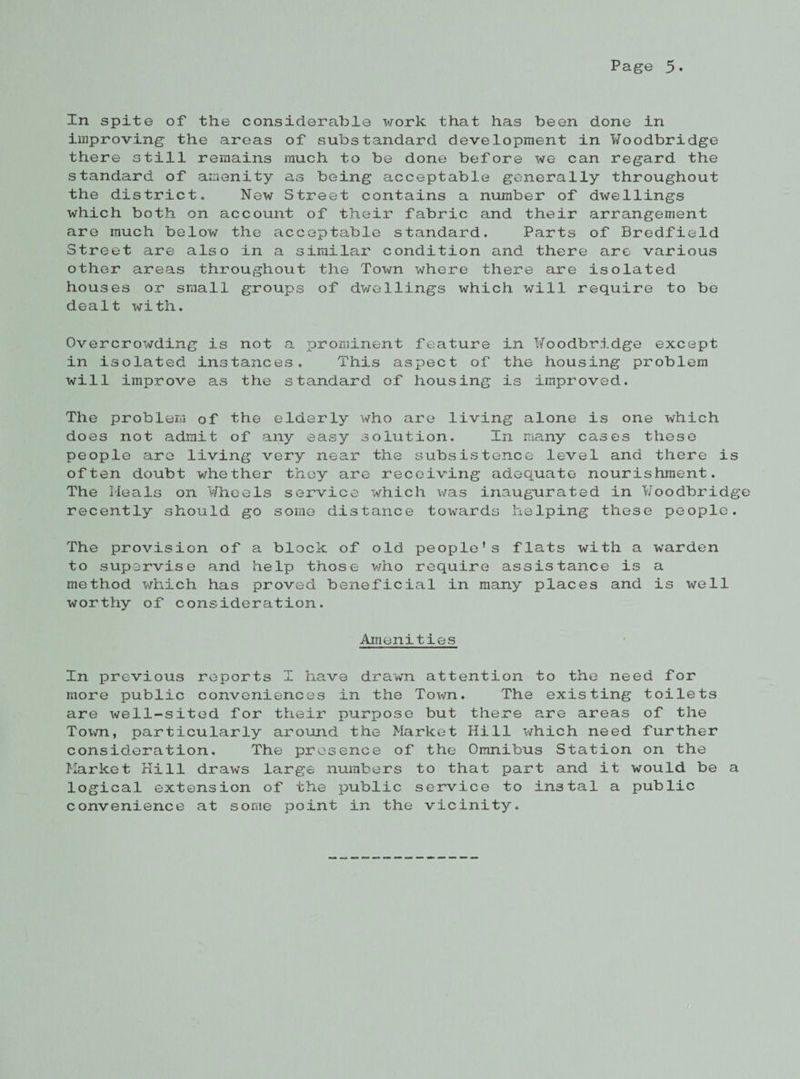 In spite of the considerable work that has been done in improving the areas of substandard development in Woodbridge there still remains much to be done before we can regard the standard of amenity as being acceptable generally throughout the district. New Street contains a number of dwellings which both on account of their fabric and their arrangement are much below the acceptable standard. Parts of Bredfield Street are also in a similar condition and there are various other areas throughout the Town where there are isolated houses or small groups of dwellings which will require to be dealt with. Overcrowding is not a prominent feature in Woodbridge except in isolated instances. This aspect of the housing problem will improve as the standard of housing is improved. The problem of the elderly who are living alone is one which does not admit of any easy solution. In many cases these people are living very near the subsistence level and there is often doubt whether they are receiving adequate nourishment. The Heals on Wheels service which was inaugurated in Woodbridg recently should go some distance towards helping these people. The provision of a block of old people's flats with a warden to supervise and help those who require assistance is a method which has proved beneficial in many places and is well worthy of consideration. Amenities In previous reports I have drawn attention to the need for more public conveniences in the Town. The existing toilets are well-sited for their purpose but there are areas of the Toim, particularly around the Market Hill which need further consideration. The presence of the Omnibus Station on the Market Hill draws large numbers to that part and it would be a logical extension of the public service to instal a public convenience at some point in the vicinity.