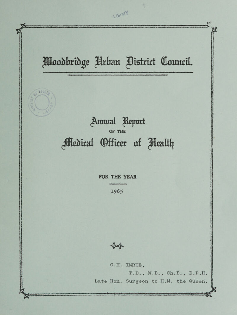 <1 is 'HooMirtbge pcban district (EomtctL i *>'■' 1 * '%V V \ ^nraial ^Report OF THE (JKeMotl (Officer of FOR THE YEAR 1965 li: C .H, Late Hon. 4k IMIE, T.D., M.B., Ch.B., Surgeon to H.M„ the D.P.H Queen