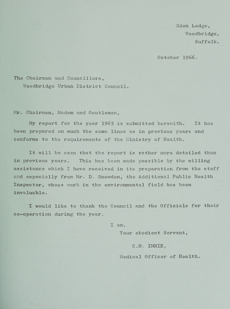 Eden Lodge, Uoodbridge, Suffolk. October 1966. The Chairman and Councillors, Uoodbridge Urban District Council. Mr. Chairman, Madam and Gentlemen, My report for the year 1965 is submitted herewith. It has been prepared on much the same lines as in previous years and conforms to the requirements of the Ministry of Health. It will be seen that the report is rather more detailed than in previous years. This has been made possible by the willing assistance which I have received in its preparation from the staff and especially from Mr. D. Snowden, the Additional Public Health Inspector, whose work in the environmental field has been invaluable. I would like to thank the Council and the Officials for their co-operation during the year. I am, Your obedient Servant, C.H. IMRIE, Medical Officer of Health.