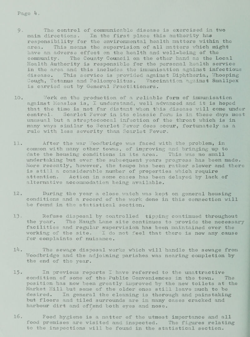 9. The control of communicable disease is exercised in two main directions. In the first place this authority has responsibility for the environmental health matters within the area. This means the supervision of all matters which might have an adverse effect on the health and well-being of the community. The County Council on the other hand as the Local Health Authority is responsible for the personal health service in the area and this includes the immunisation against infectious disease. This service is provided against Diphtheria, Hhooping Cough, Tetanus and Poliomyelitus. Vaccination against Smallpox is carried out by General Practitioners. 10. Tork on the production of a reliable form of immunisation against Measles is, I understand, well advanced and it is hoped that the time is not far distant when this disease will come under control. Scarlet Fever in its classic form is ir. these days most unusual but a streptococcal infection of the throat which is in many ways similar to Scarlet Fever does occur, fortunately as a rule with less severity than Scarlet Fever. 11. After the war Coodbridge was faced with the problem, in common with many other towns, of improving and bringing up to date the housing conditions in its area. This was no small undertaking but over the subsequent years progress has been made. More recent 13/-, however, the tempo has been rather slower and there is still a considerable number of properties which require attention. Action in some cases has been delayed by lack of alternative accommodation being available. 12. During the year a close watch was kept on general housing conditions and a record of the work done in this connection will be found in the statistical section. 13. Refuse disposal by controlled tipping continued throughout the year. The Haugh Lane site continues to provide the necessary facilities and regular supervision has been maintained over the working of the site. I do not feel that there is now any cause for complaints of nuisance. 14. The sewage disposal works which will handle the sewage from Troodbridge and the adjoining parishes was nearing completion by the end of the year. 15- In previous reports I have referred to the unattractive condition of some of the Public Conveniences in the town. The position has now been greatly improved by the new toilets at the Market Hill but some of the older ones still leave much to be desired. In general the cleaning is thorough and painstaking but floors and tiled surrounds are in many cases cracked and harbour dirt and offend both eyes and nose. 16. Food hygiene is a matter of the utmost importance and all food premises are visited and inspected. The figures relating to the inspections will be found in the statistical section.