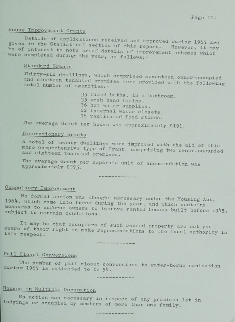 House improvement Grants piven'i^thp of applications received and approved during 1965 are g ven in the Statistical section of this report. However it niav be of interest to note brief details ;nnTln , 5 * y were connlPtpH .. retails of improvement schemes which x/erc completed during the year, as follows Standard Grants dw®lllnSs> wi-ich comprised seventeen owner-occupied “ a “etfen tenanted premises were provided with the following tota.1 number of amenities:- ^ 35 fixed baths, in a bathroom. 35 wash hand basins. 36 hot water supplies. ^2 internal water closets 18 ventilated food stores. ahe average Grant per house was approximately £191 Discretionary Grants A totai of twenty dwellings were improved with the aid of this rd%i:^:*heirVV™e °f Grant; uprising two o™er-occuPied ana eighteen tenanted premises. The average Grant per separate unit of accommodation was approximately £375. compulsory Improvement formal action was thought necessary 1964, which came into force during the year, measures to enforce owners to improve rented subject to certain conditions. under the Housing Act and which contains houses built before 1945, It may be that occupiers of such rented aware of their right to make representations this respect. property are not yet to the loca.1 authority in Pai1 Clo s e t Conversions The number of pail closet conversions during 1965 is estimated to be 54. to water-borne sanitation Houses in Multiple Occupation l a *N°- acT:lon wa® necessary in respect of any premises let in 0 gangs or occupied by members of more than one family.