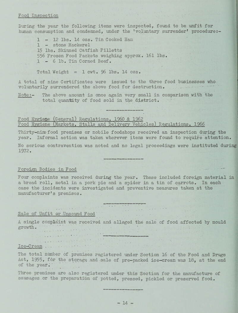 Food Inspection During the year the following items were inspected, found to be unfit for human consumption and condemned, under the ’voluntary surrender1 procedure: 1-12 lbs. 14 ozs. Tin Cooked Ham 1 - stone Mackerel 15 lbs. Skinned Catfish Filletts 556 Frozen Food Packets weighing approx. 161 lbs. 1 - 6 lb. Tin Corned Beef. Total Weight = 1 cwt. 96 lbs. 14 ozs. A total of nine Certificates were issued to the three food businesses who voluntarily surrendered the above food for destruction. . .. Note:- The above amount is once again very small in comparison with the total quantity of food sold in the district. Food Hygiene (general) Regulations. I960 & 1962 Food Hygiene (Markets, Stalls and Delivery Vehicles) Regulations. 1966 Thirty-nine food premises or mobile foodshops received an inspection during the year. Informal action was taken wherever items were found to require attention. No serious contravention was noted and no legal proceedings were instituted during 1972. Foreign Bodies in Food Four complaints was received during the year. These included foreign material in a bread roll, metal in a pork pie and a spider in a tin of carrots. In each case the incidents were investigated and preventive measures taken at the manufacturer’s premises. Sale of Unfit or Unsound Food A single complaint was received and alleged the sale of food affected by mould growth. ' ’ • • * 4 Ice-Cream . . < • • * ' The total number of premises registered under Section 16 of the Food and Drugs Act, 1955, for the storage ,and sale of pre-packed ice-cream was 18, at the end of the year. ' Three premises are also registered -under this Section for the manufacture of sausages or the preparation of potted, pressed, pickled or preserved food.