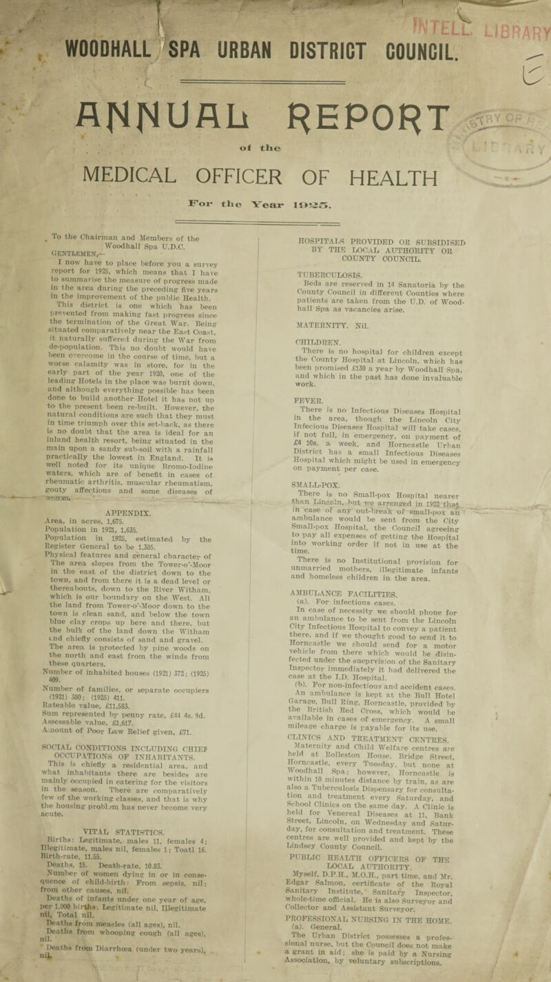 •i m WTELl WOODHALL 'SPA URBAN DISTRICT COUNCIL. • I. * ( Jr ANNUAL report of the MEDICAL OFFICER OF HEALTH For the Year . To the Chairman and Members of the Wood hall Spa U.D.C. GENTLEMEN,— I now have to place before you a survey report for 1925, which means that I have to summarise the measure of progress made in the area during the preceding five years in the improvement of the public Health. This district is one which has been prevented from making fast progress since the termination of the Great War. Being situated comparatively near the East Coast, it naturally suffered during the War from de-population. This no doubt would have been overcome in the course of time, but a worse calamity was in store, for in the early part of the year 1920, one of the leading Hotels in the place was burnt down, and although everything possible has been done to build another Hotel it has not up to the present been re-built. However, the natural conditions are such that they must in time triumph over this set-back, as there is no doubt that the area is ideal for an inland health resort, being situated in the main upon a sandy sub-soil with a rainfall practically the lowest in England. It is well noted for its unique Bromo-Iodine waters, which are of benefit in cases oi rheumatic arthritis, muscular rheumatism, gouty affections and some diseases of women APPENDIX. Area, in acres, 1,675. Population in 1921, 1,635. Population in 1925, estimated by the Register General to be 1,385. Physical features and general character of The area slopes from the Tower-o’-Moor in the east of the district down to the town, and from there it is a dead level or thereabouts, down to the River Witham, which is our boundary on the West. All the land from Tower-o’-Moor down to the town is clean sand, and below the town blue clay crops up here and there, but the bulk of the land down the Witham end chiefly consists of sand and gravel. The area is protected by pine woods on the north and east from the winds from these quarters. Number of inhabited houses (1921) 372; (1925) 409. Number of families, or separate occupiers (1921) 380; (1925) 411. Rateable value, £11,583. Sum represented by penny rate, £44 4s. 9d. Assessable value, £1,617. Amount of Poor Law Relief given, £71. SOCIAL CONDITIONS INCLUDING CHIEI OCCUPATIONS OF INHABITANTS. This is chiefly a residential area, and what inhabitants there are besides are mainly occupied in catering for the visitors in the season. There are comparatively few of the working classes, and that is why the housing problem has never become very acute. VITAL STATISTICS. Births: Legitimate, males 11, females 4; Illegitimate, males nil, females 1; Toatl 16. Birth-rate, 11.55. Deaths, 15. Death-rate, 10.83. Xuml>er of women dying in or in conse¬ quence of child-birth: From sepsis, nil; from other causes, nil. Deaths of infants under one year of age, per 1.000 births: Legitimate nil. Illegitimate nil. Total nil. Deaths from measles (all ages), nil. Deaths from whooping cough (all ages), nil. ' Deaths from Diarrhoea (under two years), nil. HOSPITALS PROVIDED OR SUBSIDISED BY THE LOCAL AUTHORITY OR COUNTY COUNCIL. TUBERCULOSIS. Beds are reserved in 14 Sanatoria by the County Council in different Counties where patients are taken from the U.D. of Wood- hall Spa as vacancies arise. MATERNITY. Nil. CHILDREN. There is no hospital for children except the County Hospital at Lincoln, which has been promised £130 a year by Woodhall Spa, and which in the past has done invaluable work. FEVER. There is no Infectious Diseases Hospital in the area, though the Lincoln City Infecious Diseases Hospital will take cases, if not full, in emergency, on payment of £4 10s. a week, and Horncastle Urban District has a small Infectious Diseases Hospital which might be used in emergency on payment per case. SMALL-POX. There is no Small-pox Hospital nearer than Lincoln, hut we arrenged in 1922 the* in case of any out-break of small-pox an ambulance would be sent from the City Smail-pox Hospital, the Council agreeing to pay all expenses of getting the Hospital into working order if not in use at the time. There is no Institutional provision for unmarried mothers, illegitimate infants and homeless children in the area. AMBULANCE FACILITIES. (a). For infectious cases. In case of necessity we should phone for an ambulance to be sent from the Lincoln ^*ty Infectious Hospital to convey a patient there, and if we thought good to send it to Horncastle we should1 send for a motor vehicle from there which would be disin¬ fected under the 6ueprvision of the Sanitary Inspector immediately it had delivered the case at the I.D. Hospital. Ob). For non-infectious and accident cases. An ambulance is kept at the Bull Hotel Garage. Bull Ring, Horncastle, provided by the. British Red Cross, which would be available in cases of emergency. A small mileage charge is payable for its use. CLINICS AND TREATMENT CENTRES. Maternity and Child Welfare centres are held at Rolleston House, Bridge Street, Horncastle, every Tuesday, but none at Woodhall Spa; however, Horncastle is within 10 minutes distance by train, as are also a Tuberculosis Dispensary for consulta¬ tion and treatment every Saturday, and School Clinics on the same day. A Clinic is held for Venereal Diseases at 11, Bank Street, Lincoln, on Wednesday and Satur¬ day, for consultation and treatment. These centres are well provided and kept by the Lindsey County Council. PUBLIC HEALTH OFFICERS OF THE LOCAL AUTHORITY. Myself, D.P.H., M.O.H., part time, and Mr. Edgar Salmon, certificate of the Royal Sanitary Institute, Sanitary Inspector, whole-time official. He is also Surveyor and Collector and Assistant Surveyor. PROFESSIONAL NURSING IN THE HOME. (a). General. The Urban District possesses a profes¬ sional nurse, but the Council does not make a grant in aid; she is paid by a Nursing Association, by voluntary subscriptions.