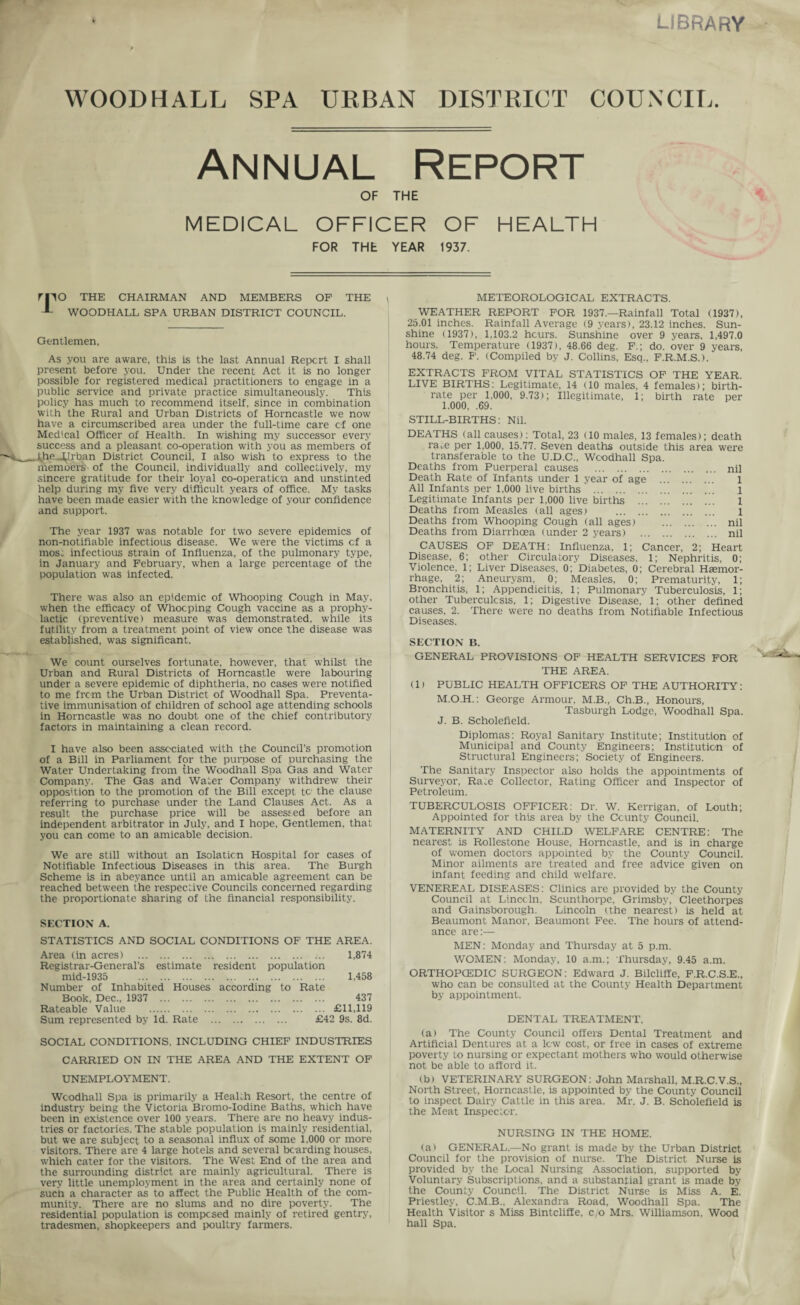 LIBRARY WOODHALL SPA URBAN DISTRICT COUNCIL. Annual Report OF THE MEDICAL OFFICER OF HEALTH FOR THE YEAR 1937. rnO THE CHAIRMAN AND MEMBERS OF THE *- WOODHALL SPA URBAN DISTRICT COUNCIL. Gentlemen, As you are aware, this is the last Annual Report I shall present before you. Under the recent Act it is no longer possible for registered medical practitioners to engage in a public service and private practice simultaneously. This policy has much to recommend itself, since in combination with the Rural and Urban Districts of Horncastle we now have a circumscribed area under the full-time care of one Medical Officer of Health. In wishing my successor every success and a pleasant co-operation with you as members of F*-AheJ^J. rban District Council, I also wish to express to the memoers of the Council, individually and collectively, my sincere gratitude for their loyal co-operaticn and unstinted help during my five very difficult years of office. My tasks have been made easier with the knowledge of your confidence and support. The year 1937 was notable for two severe epidemics of non-notifiable infectious disease. We were the victims cf a mos; infectious strain of Influenza, of the pulmonary type, in January and February, when a large percentage of the population was infected. There was also an epidemic of Whooping Cough in May. when the efficacy of Whooping Cough vaccine as a prophy¬ lactic (preventive) measure was demonstrated, while its futility from a treatment point of view once the disease was established, was significant. We count ourselves fortunate, however, that whilst the Urban and Rural Districts of Horncastle were labouring under a sevei'e epidemic of diphtheria, no cases were notified to me from the Urban District of Woodhall Spa. Preventa¬ tive immunisation of children of school age attending schools in Horncastle was no doubt one of the chief contributory factors in maintaining a clean record. I have also been associated with the Council’s promotion of a Bill in Parliament for the purpose of purchasing the Water Undertaking from the Woodhall Spa Gas and Water Company. The Gas and Water Company withdrew their opposition to the promotion of the Bill except tc the clause referring to purchase under the Land Clauses Act. As a result the purchase price will be assessed before an independent arbitrator in July, and I hope. Gentlemen, that you can come to an amicable decision. We are still without an Isolation Hospital for cases of Notifiable Infectious Diseases in this area. The Burgh Scheme is in abeyance until an amicable agreement can be reached between the respective Councils concerned regarding the proportionate sharing of the financial responsibility. SECTION A. STATISTICS AND SOCIAL CONDITIONS OF THE AREA. Area (in acres) . 1,874 Registrar-General’s estimate resident population mid-1935 1.458 Number of Inhabited Houses according to Rate Book, Dec., 1937 . 437 Rateable Value . £11,119 Sum represented by Id. Rate . £42 9s. 8d. SOCIAL CONDITIONS. INCLUDING CHIEF INDUSTRIES CARRIED ON IN THE AREA AND THE EXTENT OF UNEMPLOYMENT. Wcodhall Spa is primarily a Health Resort, the centre of industry being the Victoria Bromo-Iodine Baths, which have been in existence over 100 years. There are no heavy indus¬ tries or factories. The stable population is mainly residential, but we are subject to a seasonal influx of some 1.000 or more visitors. There are 4 large hotels and several bearding houses, which cater for the visitors. The West End of the area and the surrounding district are mainly agricultural. There is very little unemployment in the area and certainly none of such a character as to affect the Public Health of the com¬ munity. There are no slums and no dire poverty. The residential population is composed mainly of retired gentry, tradesmen, shopkeepers and poultry farmers. METEOROLOGICAL EXTRACTS. WEATHER REPORT FOR 1937.—Rainfall Total (1937), 25.01 inches. Rainfall Average (9 years), 23.12 inches. Sun¬ shine (1937), 1,103.2 hours. Sunshine over 9 years. 1,497.0 hours. Temperature (1937), 48.66 deg. F.; do. over 9 years, 48.74 deg. F. (Compiled by J. Collins, Esa.., F.R.M.S.). EXTRACTS FROM VITAL STATISTICS OF THE YEAR. LIVE BIRTHS: Legitimate, 14 (10 males, 4 females); birth¬ rate per 1,000, 9.73); Illegitimate, 1; birth rate per 1,000, .69. STILL-BIRTHS: Nil. DEATHS (all causes): Total, 23 (10 males, 13 females); death race per 1,000, 15.77. Seven deaths outside this area were transferable to the U.D.C., Wcodhall Spa. Deaths from Puerperal causes . nil Death Rate of Infants under 1 year of age . ... 1 All Infants per 1,000 live births . l Legitimate infants per 1,000 live births . 1 1 Deaths from Measles (all ages) . l Deaths from Whooping Cough (all ages) . nil Deaths from Diarrhoea (under 2 years) . nil CAUSES OF DEATH: Influenza. 1; Cancer, 2; Heart Disease, 6; other Circulatory Diseases, 1; Nephritis, 0; Violence. 1; Liver Diseases, 0; Diabetes, 0; Cerebral Haemor¬ rhage, 2; Aneurysm, 0; Measles, 0; Prematurity, 1; Bronchitis, 1; Appendicitis, 1; Pulmonary Tuberculosis, 1; other Tuberculosis, 1; Digestive Disease, 1; other defined causes, 2. There were no deaths from Notifiable Infectious Diseases. SECTION B. GENERAL PROVISIONS OF HEALTH SERVICES FOR THE AREA. (1) PUBLIC HEALTH OFFICERS OF THE AUTHORITY: M.O.H.: George Armour, M.B., Ch.B., Honours, Tasburgh Lodge, Woodhall Spa. J. B. Scholefield. Diplomas: Royal Sanitary Institute; Institution of Municipal and County Engineers; Institution of Structural Engineers; Society of Engineers. The Sanitary Inspector also holds the appointments of Surveyor, Ra:e Collector, Rating Officer and Inspector of Petroleum. TUBERCULOSIS OFFICER: Dr. W. Kerrigan, of Louth; Appointed for this area by the County Council. MATERNITY AND CHILD WELFARE CENTRE: The nearest is Rollestone House, Horncastle, and is in charge of women doctors appointed by the County Council. Minor ailments are treated and free advice given on infant feeding and child welfare. VENEREAL DISEASES: Clinics are provided by the County Council at Lincoln, Scunthorpe, Grimsby, Cleethorpes and Gainsborough. Lincoln (the nearest) is held at Beaumont Manor, Beaumont Fee. The hours of attend¬ ance are:— MEN: Monday and Thursday at 5 p.m. WOMEN: Monday, 10 a.m.; Thursday, 9.45 a.m. ORTHOPCEDIC SURGEON: EdwarU J. Bilcliffe, F.R.C.S.E., who can be consulted at the County Health Department by appointment. DENTAL TREATMENT. (a) The County Council offers Dental Treatment and Artificial Dentures at a low cost, or free in cases of extreme poverty to nursing or expectant mothers who would otherwise not be able to afford it. (b) VETERINARY SURGEON: John Marshall, M.R.C.V.S., North Street, Horncastle, is appointed by the County Council to inspect Dairy Cattle in this area. Mr. J. B. Scholefield is the Meat Inspector. NURSING IN THE HOME. (a) GENERAL.—No grant is made by the Urban District Council for the provision of nurse. The District Nurse is provided by the Local Nursing Association, supported by Voluntary Subscriptions, and a substantial grant is made by the County Council. The District Nurse is Miss A. E. Priestley, C.M.B., Alexandra Road, Woodhall Spa. The Health Visitor s Miss Bintcliffe, c/o Mrs. Williamson, Wood hall Spa.