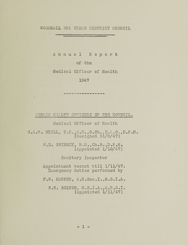 WOODHALL SPA URBAN DISTRICT COUNCIL Annual Report of the Medical Officer of Health 1947 PUBLIC HEALTH OFFICERS OF THE COUNCIL. Medical Officer of Health G. A ♦ W • NEILL, T . D ,, M. D., B. Ch. , B.A . 0., D • P »H • (Resigned 31/8/47) W.D. SWINNEY, M.B.,Ch.B.,D.P.H. (Appointed l/l0/47) Sanitary Inspector Appointment vacant till 1/11/47. Emergency duties performed by F.W. HARPER, A.R.San.I.,M.S.I.A. N.R. BOLTON, M.S.I.A.,A.R.S.I. (Appointed i/ll/47) 1