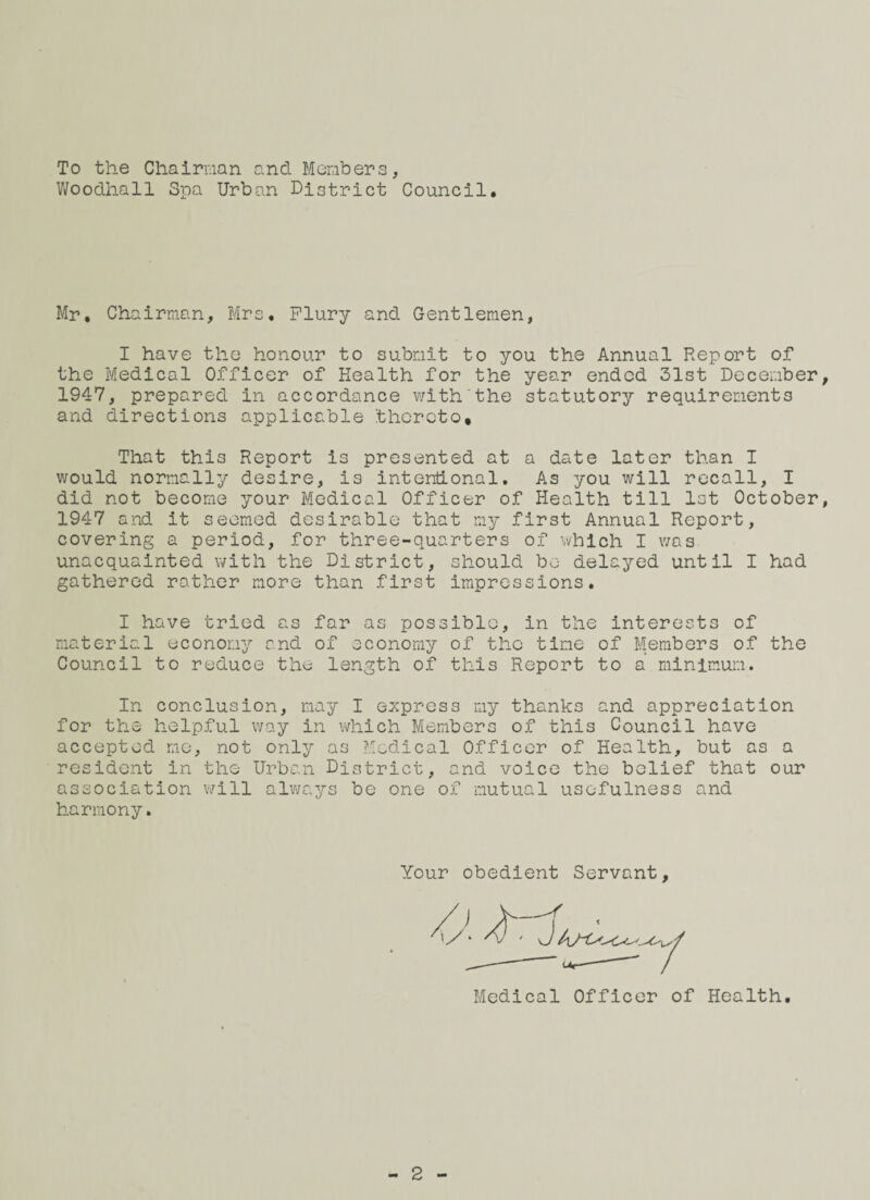 To the Cha iroan and Members, Woodhall Spa Urban District Council. Mr. Chairman, Mrs. Flury and Gentlemen, I have the honour to submit to you the Annual Report of the Medical Officer of Health for the year ended 31st December 1947, prepared in accordance with the statutory requirements and directions applicable thereto. That this Report is presented at a date later than I would normally desire, is intentional. As you will recall, I did not become your Medical Officer of Health till 1st October 1947 and it seemed desirable that my first Annual Report, covering a period, for three-quarters of which I was unacquainted with the District, should be delayed until I had gathered rather more than first impressions. I have tried as far as possible, in the interests of material economy and of economy of the time of Members of the Council to reduce the length of this Report to a minimum. In conclusion, may I express my thanks and appreciation for the helpful way in which Members of this Council have accepted me, not only as Medical Officer of Health, but as a resident in the Urban District, and voice the belief that our association will always be one of mutual usefulness and harmony. Your obedient Servant, Medical Officer of Health