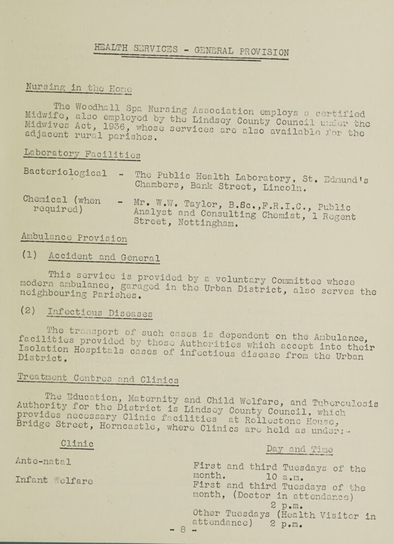 HEALTH SERVICES - GENERAL PROVISION Nursing m the Hone The Woodhall Spa Nursing Association employ Midwife, al__ Midwives Act, 19367who. adjacent rural parishes. - —--o “uuv^xuoxuii employs a certified Ss6 Ywhoby th° J’ind3°y Count/Council uuVrlhe -L Joo o whos 0 s erv 1 c 0s qp q ~ “* — ~ — • -» ■» - also available for the Laboratory Facilities Bacteriological Chemical (when required) The Public Health Laboratory, St, Chambers, Bank Street, Lincoln. Edmund 1s Mr. W.W. Taylor, B.Sc.,P.R.l.c. Analyst and Consulting Chemist, Street, Nottingham. Public 1 Regent Ambulance Provision (!) Accident and Oener^ni This service is provided by modern ambulance, garaged in the neighbouring Parishes. a voluntary Committee whose Urban District, also serves the (^) .Infectious Diseases The transport of such c facilities provided by those Isolation Hospitals cases of District. ases is.dependent on the Ambulance, Authorities which accept into their infectious disease from the Urban Treatment Centres and Clinics AuthoritvEf^UknA-MU?U1U and Chlld Welfare, and Tuberculosis “deskocossar/ciiSSVoiffif ’ Bridge street, Ho^ncastle, wherUcilnEs Clinic Ante-natal Infant Welfare Day and Time First and third Tuesdays of the month. lo a.m. First and third Tuesdays of the month, (Doctor in attendance) 2 p.m. Other Tuesdays (Health Visiter in attendance) 2 p,m.