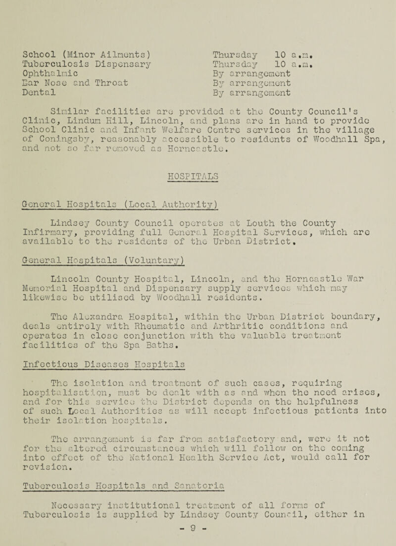 School (Minor Ailments) Tuberculosis Dispensary Ophthalmic Ear Nose and Throat Dental Thursday 10 a,m. Thursday 10 a.m. By arrangement By arrangement By arrangement Similar facilities are provided at the County Council's Clinic, Lindum Kill, Lincoln, and plans are in hand to provide School Clinic and Infant Welfare Centre services in the village of Coningsby, reasonably accessible to residents of Woodhall Spa, and not so far removed a3 Horncastle. HOSPITALS General Hospitals (Local Authority) Lindsey County Council operates at Louth the County Infirmary, providing full General Hospital Services, which are available to the residents of the Urban District, General Hospitals (Voluntary) Lincoln County Hospital, Lincoln, and the Horncastle War Memorial Hospital and Dispensary supply services which may likewise be utilised by Woodhall residents. The Alexandra Hospital, within the Urban District boundary, deals entirely with Rheumatic and Arthritic conditions and operates in close conjunction with the valuable treatment facilities of the Spa Baths, Infectious Diseases Hospitals The isolation and treatment of such cases, requiring hospitalisation, must be dealt with as and when the need arises, and for this service the District depends on the helpfulness of such Local Authorities as will accept infectious patients into their isolation hospitals. The arrangement is far from satisfactory and, wero it not for the altered circumstances which will follow on the coming into effect of the National Health Service Act, would call for revision. Tuberculosis Hospitals and Sanatoria Necessary institutional treatment of all forms of Tuberculosis is supplied by Lindsey County Council, either in
