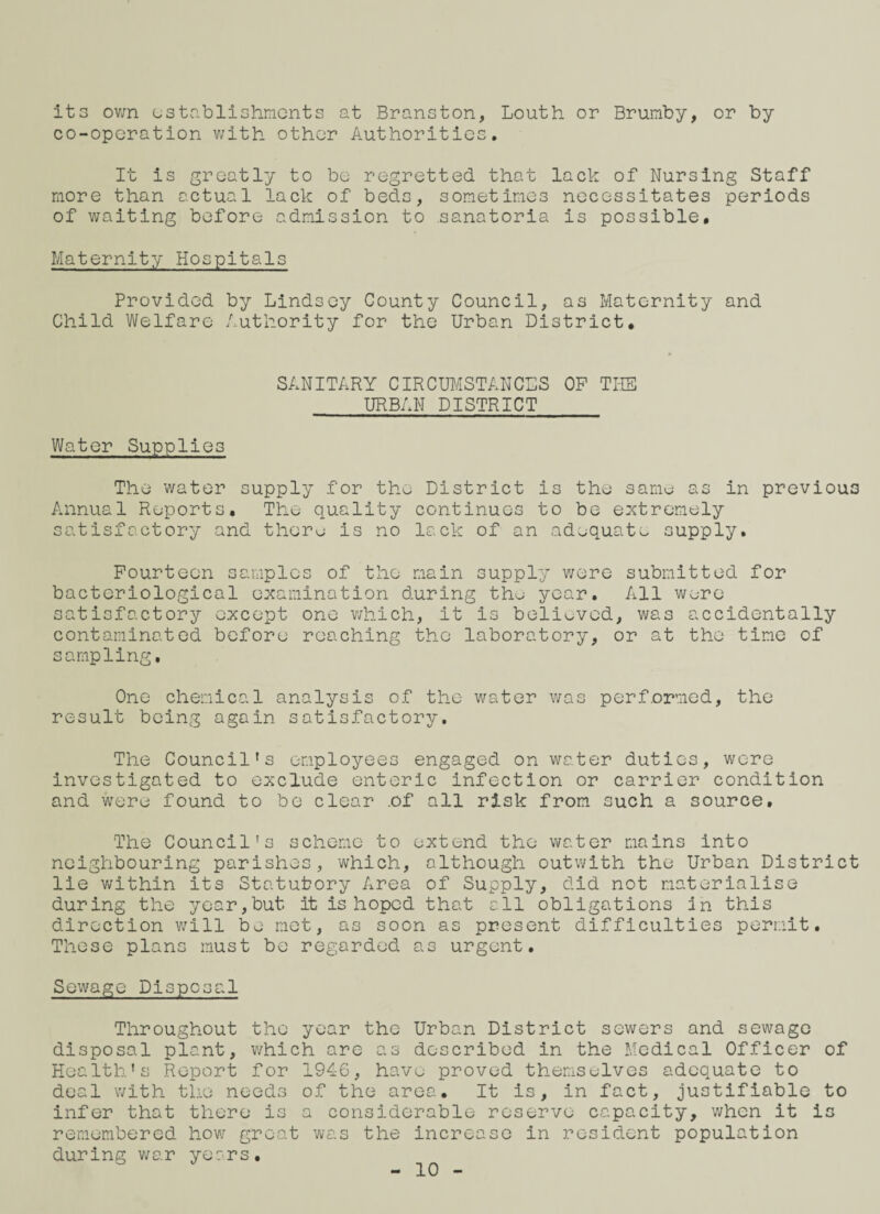 its own establishments at Branston, Louth or Brumby, or by co-operation with other Authorities. It is greatly to be regretted that lack of Nursing Staff more than actual lack of beds, sometimes necessitates periods of waiting before admission to sanatoria is possible. Maternity Hospitals Provided by Lindsey County Council, as Maternity and Child Welfare Authority for the Urban District, SANITARY CIRCUMSTANCES OP THE URBAN DISTRICT Water Supplies The water supply for the District is the same as in previous Annual Reports. The quality continues to be extremely satisfactory and there is no lack of an adequate supply. Fourteen samples of the main supply were submitted for bacteriological examination during tho year. All were satisfactory except one which, it is beliuved, was accidentally contaminated before reaching the laboratory, or at the time of sampling. One chemical analysis of the water was performed, the result being again satisfactory. The Council's employees engaged on water duties, were investigated to exclude enteric infection or carrier condition and were found to be clear of all risk from such a source. The Council's scheme to extend the water mains into neighbouring parishes, which, although outwith the Urban District lie within its Statutory Area of Supply, did not materialise during the year,but it is hoped that all obligations in this direction will be met, as soon as present difficulties permit. These plans must be regarded as urgent. Sewage Disposal Throughout the year the Urban District sewers and sewage disposal plant, which are as described in the Medical Officer of Health’s Report for 1946, have proved themselves adequate to deal with the needs of the area. It is, in fact, justifiable to infer that there is a considerable reserve capacity, when it is remembered how great was the increase in resident population during war years. - 10