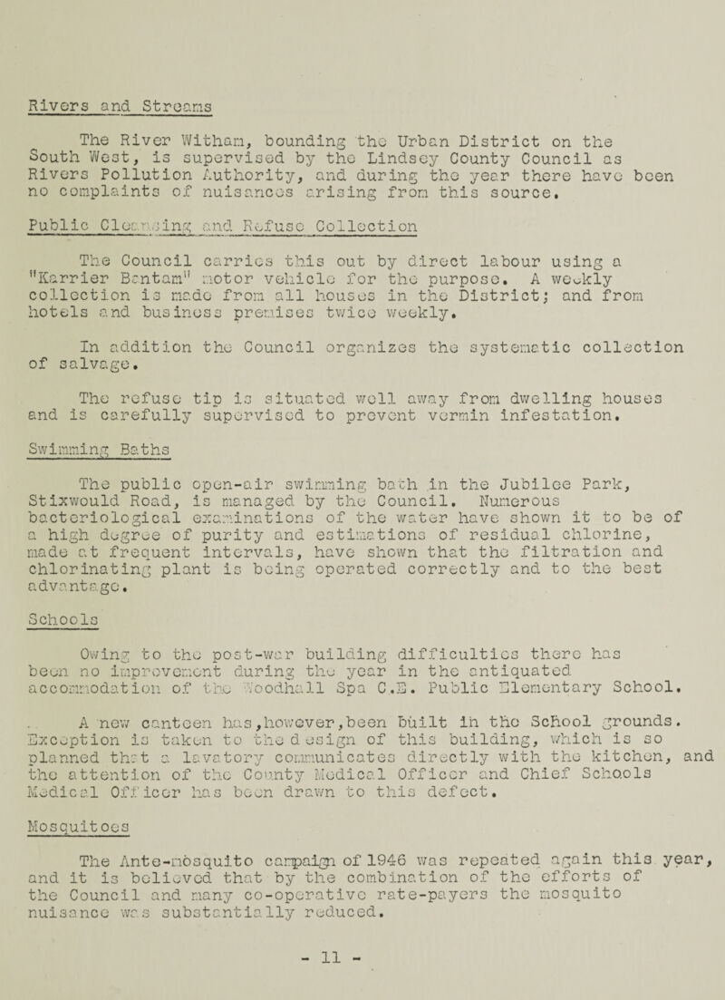 Rivers and Streams The River Withan, bounding the Urban District on the South West, is supervised by the Lindsey County Council as Rivers Pollution Authority, and during the year there have been no complaints of nuisances arising from this source. Public Cloan,jjng and Refuse Collection The Council carries this out by direct labour using a Karrier Bantam” motor vehicle for the purpose. A weekly collection is made from all houses in the District; and from hotels and business premises twice weekly. In addition the Council organizes the systematic collection of salvage. The refuse tip is situated well away from dwelling houses and is carefully supervised to prevent vermin infestation. Swimming Baths The public open-air swimming bath in the Jubilee Park, Stixwould Road, is managed by the Council. Numerous bacteriological examinations of the water have shown it to be of a high degree of purity and estimations of residual chlorine, made at frequent intervals, have shown that the filtration and chlorinating plant is being operated correctly and to the best advantage. Schools Owing to the post-war building difficulties there has been no improvement during the year in the antiquated accommodation of the Moodhall Spa C.B. Public Elementary School. A new canteen has,however,been built in the School grounds. Exception is taken to the design of this building, which is so planned that a lavatory communicates directly with the kitchen, and the attention of the County Medical Officer and Chief Scho.ol3 Medical Officer has been drawn to this defect. Mosquit oes The Ante-mosquito campaign. of 1946 was repeated again this year, and it is believed that by the combination of the efforts of the Council and many co-opcrativc rate-payers the mosquito nuisance was substantially reduced.