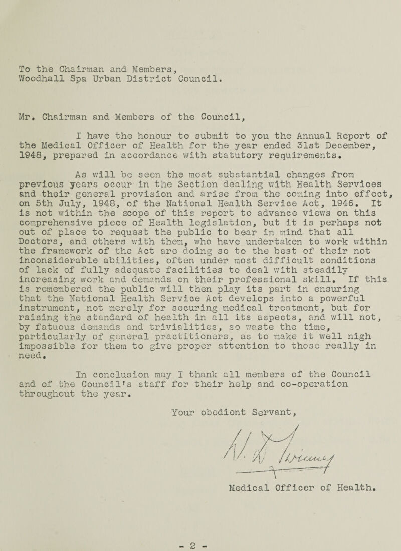 To the Chairman and Members, Woodhall Spa Urban District Council. Mr, Chairman and Members of the Council, I have the honour to submit to you the Annual Report of the Medical Officer of Health for the year ended 31st December, 1948, prepared in accordance with statutory requirements. As v;ill be seen the most substantial changes from previous years occur in the Section dealing with Health Services and their general provision and arise from the coming into effect, on 5th July, 1948, of the National Health Service Act, 1946, It is not within the scope of this report to advance viev/s on this comprehensive piece of Health legislation, but it is perhaps not out of place to request the public to bear in mind that all Doctors, and others with them, who have undertaken to work within the framework of the Act are doing so to the best of their not inconsiderable abilities, often under most difficult conditions of lack of fully adequate facilities to deal with steadily increasing work and demands on their professional skill. If this is remembered the public will then play its part in ensuring that the National Health Service Act develops into a powerful instrument, not merely for securing medical treatment, but for raising the standard of health in all its aspects, and will not, by fatuous demands and trivialities, so waste the time, particularly of general practitioners, as to make it v/ell nigh impossible for them to give proper attention to those really in need. In conclusion may I thank all members of the Council and of the Council's staff for their help and co-operation throughout the year. Your obedient Servant, Medical Officer of Health. 2