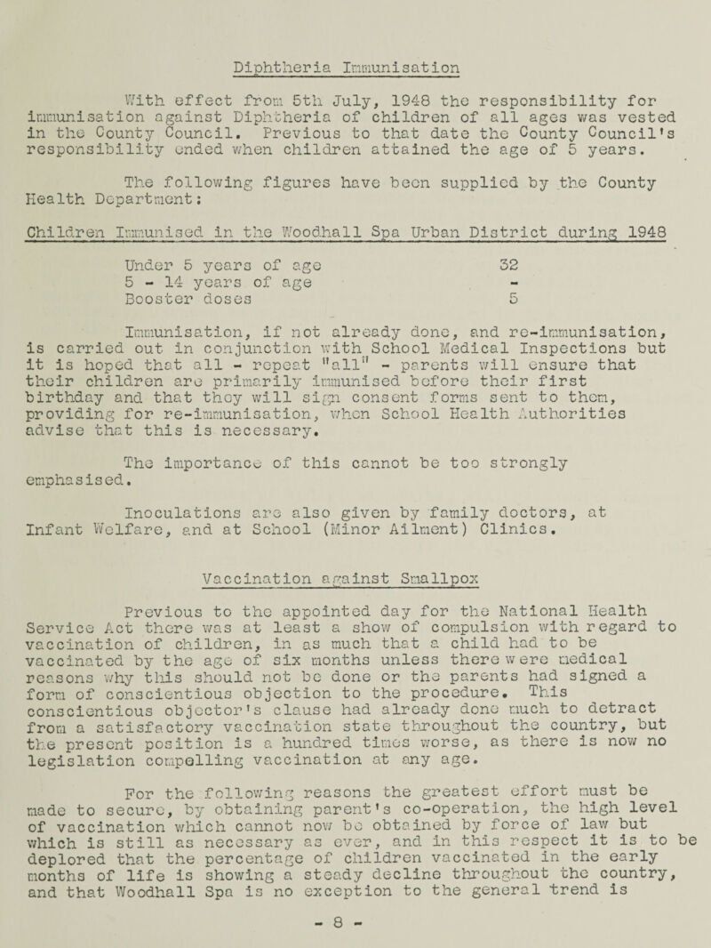 Diphtheria Inraunisation V/ith effect from 5th July, 1948 the responsibility for immunisation against Diphtheria of children of all ages v/as vested in the County Council, Previous to that date the County Council’s responsibility ended v/hen children attained the age of 5 years. The follovifing figures have been supplied by the County Health Department; Children Immunised in the IVoodhall Spa Urban District during 1948 Under 5 years of age 32 5-14 years of age Booster doses 5 Immunisation, if not already done, and re-immunisation, is carried out in conjunction with School Medical Inspections but it is hoped that all - repeat '’all” - parents will ensure that their children are primarily immunised before their first birthday and that they will sign consent forms sent to them, providing for re-immunisation, v/hen School Health Authorities advise that this is necessary. The Importance of this cannot be too strongly emphasised. Inoculations are also given by family doctors, at Infant Vv'clfare, and at School (Minor Ailment) Clinics, Vaccination against SmallpoiK Previous to the appointed day for the National Health Service Act there v/as at least a show of compulsion with regard to vaccination of children, in as much that a child had to be vaccinated by the age of six months unless there were medical reasons why tliis should not be done or the parents had signed a form of conscientious objection to the procedure. This conscientious objector’s clause had already done much to detract from a satisfactory vaccination state throughout the country, but the present position is a hundred times worse, as there is now no legislation compelling vaccination at siny age. For the following reasons the greatest effort must be made to secure, by obtaining parent’s co-operation, the high level of vaccination which cannot nov/ be obtained by force of law but which is still as necessary as ever, and in this respect it is to be deplored that the percentage of children vaccinated in the early months of life is showing a steady decline throughout the country, and that Woodhall Spa is no exception to the general trend is - 8 -