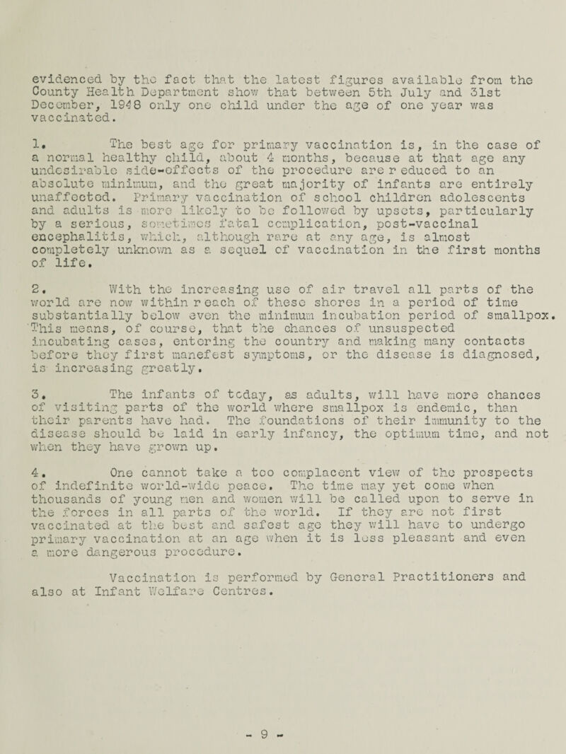 evidenced by the fact that the latest figures available from, the County Health Department show that between 5th July and 31st December, IG'^B only one child under the a^e of one year was vaccinated. 1. The best ago for primary vaccination is, in the case of a normal healthy child, about 4 months, because at that age any undesirable side-effects of the procedure are r educed to an absolute minimum, and the great majority of infants are entirely unaffected. Primary vaccination of school children adolescents and adults is more likely to be followed by upsets, particularly by a serious, sometimes fatal ccmplication, post-vaccinal encephalitis, v;hich, although rare at any age, is almost completely unknov/n as a sequel of vaccination in the first months of life. 2, With the increasing use of air travel all parts of the world are now within reach of these shores in a period of time substantially below even the minimum incubation period of smallpox. This means, of course, that the chances of unsuspected incubating cases, entering the country and making many contacts before they first manefest symptoms, or the disease is diagnosed, is increasing greatly. 3* The infants of today, as adults, will have more chances of visiting parts of the virorld whore smallpox is endemic, than their parents have had. The foundations of their immunity to the disease should bo laid in early infancy, the optimum time, and not vd'iOn they have grown up. 4. One cannot take a too complacent viev; of the prospects of indefinite v/orld-wide peace. The time may yet come v/hon thousands of young men and women will be called upon to serve in the .forces in all parts of the world. If they are not first vaccinated at tlie best and safest ago they v;ill have to undergo primary vaccination at an age when it is loss pleasant and even a more dangerous procedure. Vaccination is performed by General Practitioners and also at Infant Welfare Centres. - 9 -