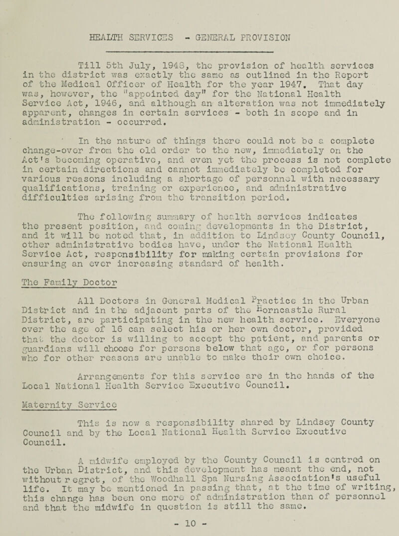 HEALTH SERVICES - GENERAL PROVISION Till 5th July, 1943, the provision of health services in the district v/as e>:actly the same as outlined in the Report of the Medical Officer of Health for the year 1947, Tliat day v/as, however, the appointed day” for the National Health Service Act, 1946, and although an alteration v/as not immediately apparent, changes in certain services - both in scope and in administration - occurred. In the nature of things there could not be a complete change-over from the old order to the nev/, immediately on the Act's becoming operative, and even yet the process is not complete in certain directions and cannot immediately bo completed for various reasons including a shortage of personnel v/ith necessary qualifications, training or ej^perience, and administrative difficulties arising from the transition period. The follov/ing summary of health services indicates the present position, and coming developments in the District, and it v/111 be noted that, in addition to Lindsey County Council, other administrative bodies have, under the National Health Service Act, responsibility for making certain provisions for ensuring an ever increasing standard of health. The Family Doctor All Doctors in General Medical Practice in the Urban District and in the adjacent parts of the U-orncastle Rural District, are participating in the nev/ health service. Everyone over the age of 16 can select his or her ov/n doctor, provided that the doctor is willing to accept the patient, and parents or guardians will choose for persons below that age, or for persons who for other reasons are unable to make their own choice. Arrangements for this service are in the hands of the Local National Health Service E^cecutive Council. Maternity Service This is nov/ a responsibility shared by Lindsey County Council and by the Local National Health Service Executive Council. A midwife employed by the County Council is centred on the Urban District, and this development has meant the end, not v/ithout regret, of the Woodhall Spa Nursing Association's useful life. It may be mentioned in passing that, at the time of writing, this change has been one more of administration than of personnel and tha-t the midwife in question is still the same. 10