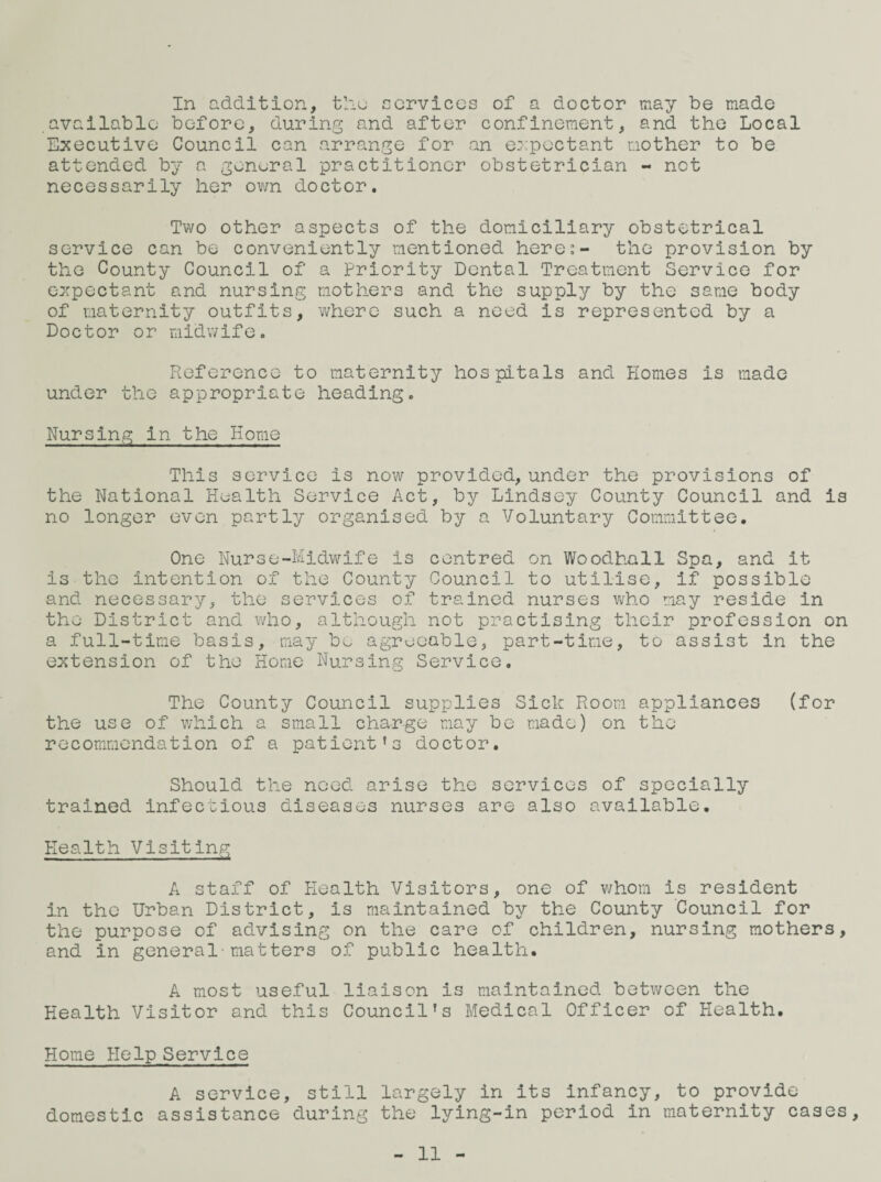 In addition, tho services of a doctor may be made available before, during and after confinement, and the Local Executive Council can arrange for an e::poctant mother to be attended by a general practitioner obstetrician - not necessarily her ovm doctor. Two other aspects of the domiciliary obstetrical service can be conveniently mentioned here:- the provision by the County Council of a Priority Dental Treatment Service for expectant and nursing mothers and the supply by the same body of maternity outfits, where such a need is represented by a Doctor or midwife. Reference to maternity hospitals and Homes is made under the appropriate heading. Nursing in the Home This service is now provided, under the provisions of the National Health Service Act, by Lindsey County Council and is no longer even partly organised by a Voluntary Committee. One Nurse-Midwife is centred on Woodhall Spa, and it is the intention of the County Council to utilise, if possible and necessary, the services of trained nurses who may reside in the District and who, although not practising their profession on a full-time basis, may bo agreeable, part-time, to assist in the extension of the Home Nursing Service. The County Council supplies Sick Room appliances (for the use of which a small charge may be made) on the recommendation of a patient’s doctor. Should the need arise the services of specially trained infectious diseases nurses are also available. Health Visiting A staff of Health Visitors, one of whom is resident in the Urban District, is maintained by the County Council for the purpose of advising on the care of children, nursing mothers, and in general-matters of public health. A most useful liaison is maintained between the Health Visitor and this Council’s Medical Officer of Health. Home Help Service A service, still largely in its infancy, to provide domestic assistance during the lying-in period in maternity cases. 11 -