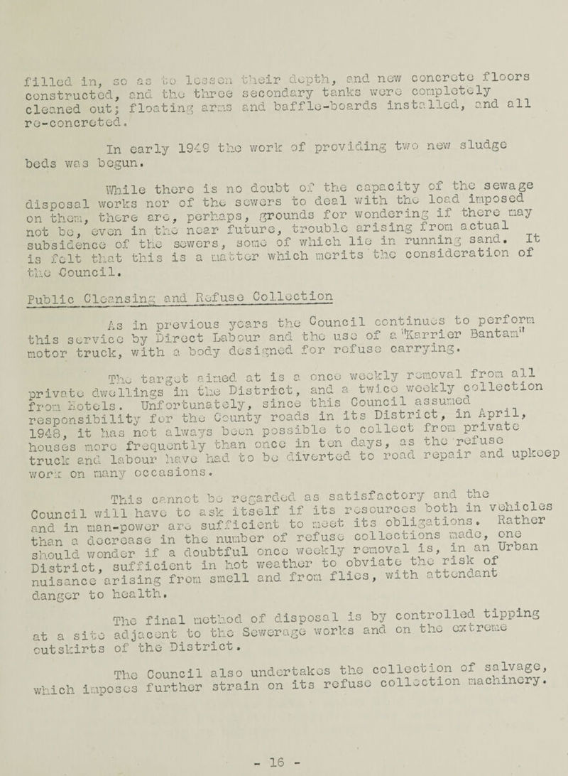 filled in, 30 as bo lesson their depth, and new concrete floors constructed, and the thjree secondary tanks were conpletely cleaned outj floating arns and baffle-boards installed, and all re-concreted, In early 1949 the work of providing two new sludge beds was begun. IVhile there is no doubt of the capacity of the sewage disposal works nor of the sowers to deal with the load imposed on them, there arc, perhaps, grounds for wondering if there may not be, even in the near future, trouble arising from actual - - some of which lie in running sand. It tor which merits'the consideration of subsidence of the is felt that thi the douncil. sev;ers, some is a mat Public Cleansing and Refuse Collection As in pi’evious years the Council centinuus to perform this service by Direct Labour and the use of a'liarricr Bantam' motor truck, with a body designed for refuse carrying. The target aimed at is a once weekly removal from all private dwellings in the District, and a twice weekly collection f r om hotels. Unf ortuna t ely, since this Council assumed resp'onsibility for the County roads in its District, in 1948 it has not always been possible to collect from private frequently than once in ten days, as the reiuse hou! it les more truck and labour have naci wori: on many occasions .1 to be diverted to road repair and upkeep This cannot be regarded as satisfactory and the ^ Council will havo to ask Itself if its resources both in veaicles and in man-power are sufficient to meet its obligationo. Rather than a decrease in the number of refuse collections aodo, one should wonder if a doubtful once weekly removal is, in an Urban District, sufficient in hot weather to obviate tne risk of nuisance arising from smell and from ilics, with .,ttonc.,.nt danger to health. Q t cl S 1 o O cutslcirts The final method of disposal is adjacent to the Sewerage works of the District. by controlled tipping and on the o^ctreme The which imposes Council further also undertakes the collection of salvage, strain on its refuse collection machinery. 16