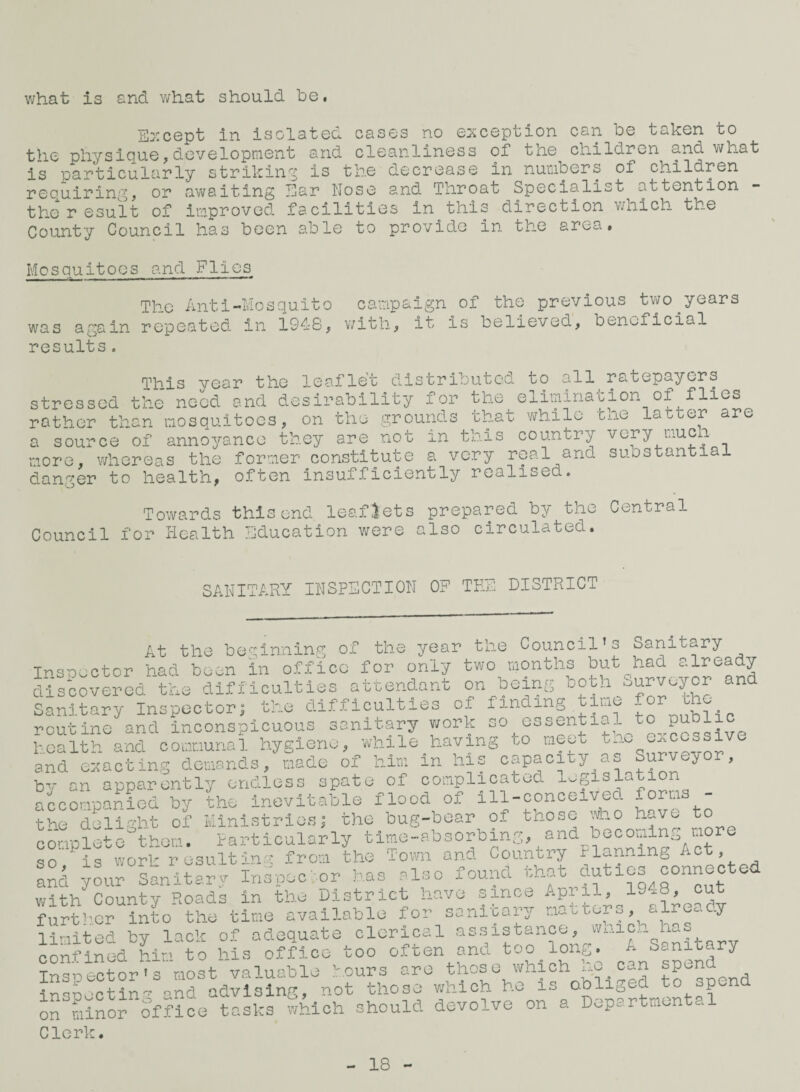 what is and what should be. Ei:cept In isolated cases no e:Kception can be taken to the physicjue,developriient and cleanliness of tne children and what is particularly striking is the decrease in numbers of children reouiring, or awaiting Ear Nose and Throat Specialist attention the r esult of improved facilities in this direction v/iiich the Co'unty Council has been able to provide in the area. Mosquitoes and Flies The Anti-Mosquito campaign of the previous two^years was again repeated in 1948, v/ith, it is believed, beneficial results. Tbis Year the lea-flet distributed to all ratepayers stressed the need and desirability for the elimination of flies rather than mosquitoes, on the grounds that v^hilo tne latter ure a source of anno^^anco they are not in this country very much more, whereas the former constitute a very real and suostantial danger to health, often insufficienbly realised. Towards this end leaflets prepared by the Central Council for Health Education were also circulated. SANITARY INSPECTION OF TEh DISTRICT At the beginning of the year the Council’s Sanitary Insoector had been in office for only two months but had already discovered the difficulties attendant on being uoth Surveyor and Sanitary Inspector^ the difficulties of finding time for the routine and inconspicuous sonitary v;ork so essential to public health and corxiunal hygiene, while having oo meet tne excessive and exacting demands, made of him in Ins capacity as Surveyor, by an apparently endless spate of oomplicatod legislation accompanied by the inevitable flood of ill-conceivec form tbe delia-ht of Ministries j the bug-boar of those \Vho have to conplethhem. particularly time-absorbing, and becoming more so is wor'' resulting from the Tomi and Country Planning Act, ^nd yi,; sanithy Ins-peclor has also found that duties connected with County Roads in the District have since Apiil, 19x8, cut furtb.Gr into the time available for sanreapr naitors, already limited by lack of adequate clerical assistance, wnic.i he.s confined him to his office too often and too long. A Sanitary Inspector's most valuable hours are t^o^e which he can •?n-noctin'^ and advising, not those which he is obliged to spend ontiinoroffice tasks which should devolve on a Departmental Clerk. 18