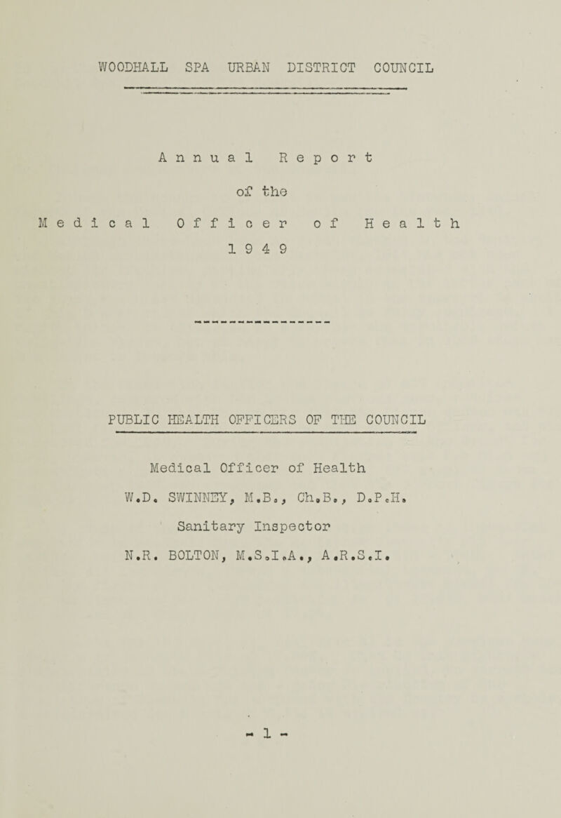 WOODHALL SPA URBAN DISTRICT COUNCIL Annual Report of the Medical Officer of Health 19 4 9 PUBLIC HEALTH OFFICERS OF THE COUNCIL Medical Officer of Health W.D. SWINNSY, M.Bo, Ch.B., D.P.H. Sanitary Inspector N.R. BOLTON, M.S.I.A., A.R.S.I. 1