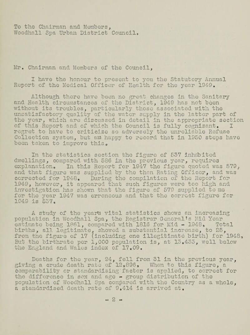 To the Chairman and Members, Woodhall Spa Urban District Councile Mr. Chairman and Members of the Council, I have the honour to present to you the Statutory Annual Report of the Medical Officer of Health for the year 1949. Although there have been no great changes in the Sanitary and Health circumstances of the District, 1949 has not been without its troubles, particularly those associated with the unsatisfactory quality of the water supply in the latter part of the year, which are discussed in detail in the appropriate section of this Report and of which the Council is fully cognizant. I regret to have to criticize so adversely the unreliable Refuse Collection system, but am happy to record that in 1950 steps have been taken to improve this. In the statistics section the figure of 537 inhabited dwellings, compared with 586 In the previous year, requires explanation. In this Report for 1947 the figure quoted was 579, and that figure was supplied by the then Rating Officer, and was corrected for 1948, During the compilation of the Report for 1949, however, it appeared that such figures were too high and investigation has shown that the figure of 579 supplied to me for the year 1947 was erroneous and that the correct figure for 1949 is 537. A study of the year’s vital statistics shows an increasing population in Woodhall Spa, the Registrar General’s Mid Year estimate being 1861, compared with 1816 for Mid - 1948* Total births, all legitimate, showed a substantial increase, to 25, from the figure of 17 (including one illegitimate birth) for 19483 But the birthrate per 1,000 population is, at 13.433, well below the England and Wales Index of 17.09. Deaths for the year, 24, fell from 31 in the previous year, giving a crude death rate of 120896, When to this figure, a comparability or standardising'factor is applied, to correct for the difference in sex and age - group distribution of the population of Woodhall Spa compared with the Country as a whole, a standardised death rate of 9,414 is arrived at. 2