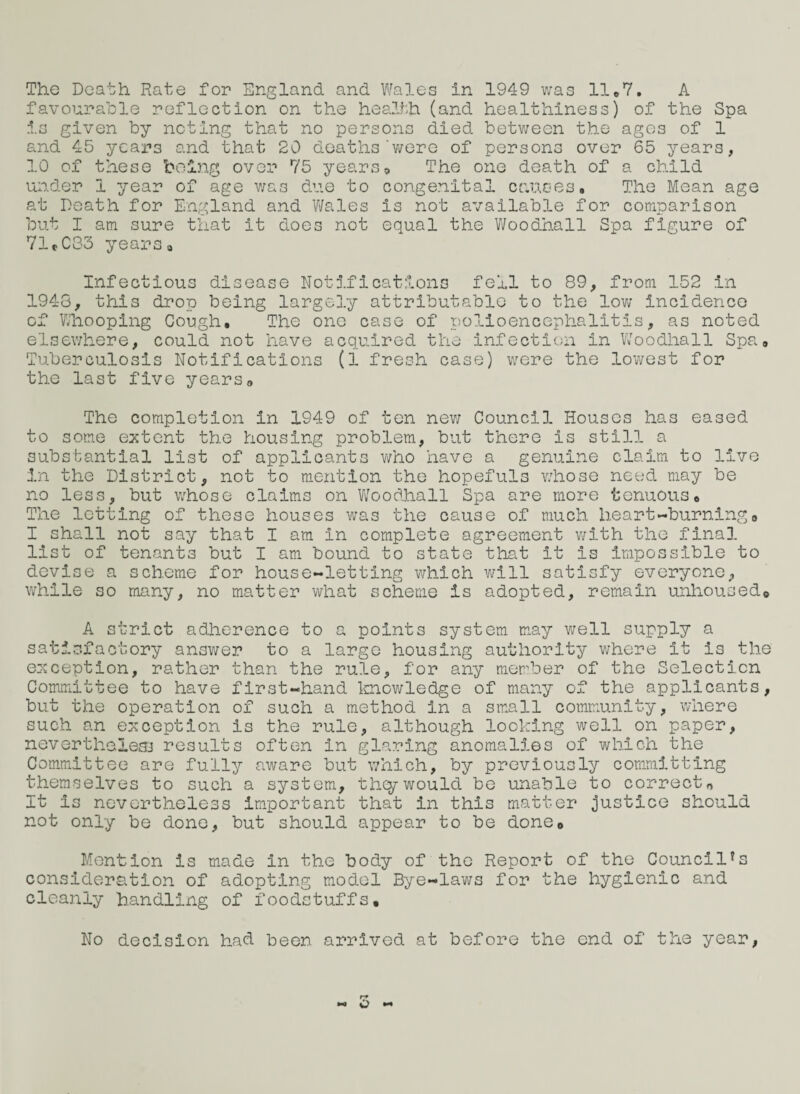 The Death Rate for England, and Wales in 1949 was 11*7. A favourable reflection on the health (and healthiness) of the Spa is given by noting that no persons died between the age3 of 1 and 45 years and that 20 deaths'were of persons over 65 years, 10 of these being over 75 years?, The one death of a child under 1 year of age was due to congenital ounces. The Mean age at Death for England and Wales is not available for comparison but I am sure that it does not equal the Woodhall Spa figure of 71.083 years. Infectious disease Notifications fell to 89, from 152 in 1948, this drop being largely attributable to the low incidence of Whooping Gough, The one case of polioencephalitis, as noted elsewhere, could not have acquired the infection in Woodhall Spa, Tuberculosis Notifications (1 fresh case) were the lowest for the last five yearsa The completion in 1949 of ten new Council Houses has eased to some extent the housing problem, but there is still a substantial list of applicants who have a genuine claim to live in the District, not to mention the hopefuls whose need may be no less, but whose claims on Woodhall Spa are more tenuous. The letting of these houses was the cause of much heart-burning0 I shall not say that I am in complete agreement with the final list of tenants but I am bound to state that it is impossible to devise a scheme for house-letting which will satisfy everyone, while so many, no matter what scheme is adopted, remain unhoused® A strict adherence to a points system may well supply a satisfactory answer to a large housing authority where it is the exception, rather than the rule, for any member of the Selection Committee to have first-hand knowledge of many of the applicants, but the operation of such a method in a small community, where such an exception is the rule, although looking well on paper, nevertheless results often in glaring anomalies of which the Committee are fully aware but which, by previously committing themselves to such a system, they would be unable to correct* It Is nevertheless Important that in this matter justice should not only be done, but should appear to be done0 Mention is made in the body of the Report of the Councilfs consideration of adopting model Bye-laws for the hygienic and cleanly handling of foodstuffs. No decision had been arrived at before the end of the year, M ^ M