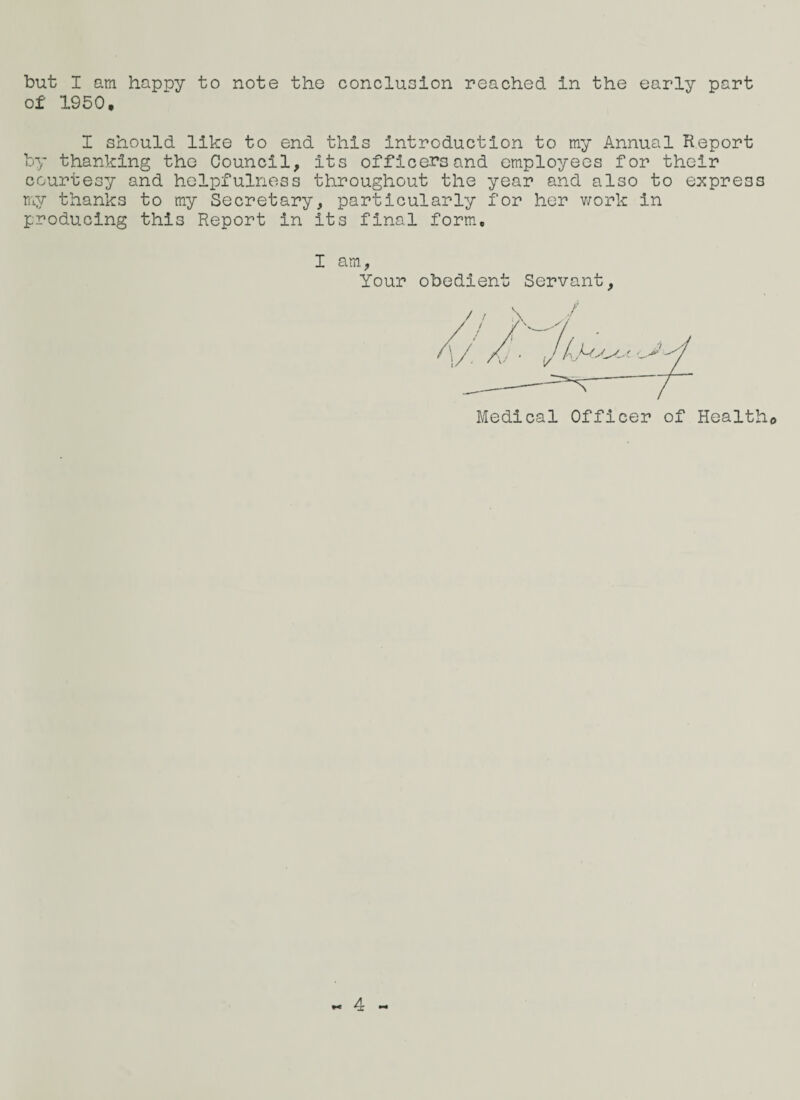 of 1950, I should like to end this introduction to my Annual Report by thanking the Council, its officers and employees for their courtesy and helpfulness throughout the year and also to express my thanks to my Secretary, particularly for her work in producing this Report in its final form. I am Your obedient Servant, / / \ -/ Medical Officer of Healtho