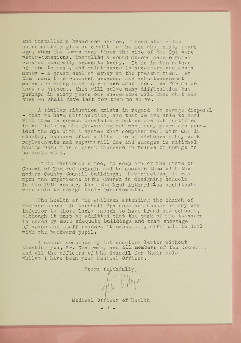 and installed a brand new system. These statistics unfortunately give no credit to the men who, sixty years ago, when few towns many times the size of the Spa were water-conscious, installed a sound modern scheme which remains generally adequate today. It is in the nature of iron to rust, and maintenance is necessary and costs money - a great deal of money at the present time* At the same time research proceeds and ashestosicement mains are being used to replace cast iron. As far as we know at present, this will solve many difficulties but perhaps in sixty years our successors will know what new ones we shall have left for them to solve. A similar situation exists in regard to sewage disposal - that we have difficulties, and that we are able to deal with them is common knowledge - but we are not justified in criticising the far-seeing men who, many years ago prov¬ ided the Spa with a system that compared well with any in country, because after a life time of 24-hours a day work replacements and repairs fall due and changes in national habits result in a great increase in volume of sewage to be dealt with. \ It is fashionable too, to complain of the state of Church of England schools and to compare them with the modern County Council buildings. Nevertheless, it was upon the experience of tie Church in designing schools in the 19th century that the Local Authorities architects were able to design their improvements. The health of the children attending the Church of England school in Woodhall Spa does not appear in any way inferior to those lucky enough to have brand new schools, although it must be admitted that the task of the teachers is eased by more adequate buildings and that shortage of space and staff renders it especially difficult to deal with the backward pupil. I cannot conclude my introductory letter without 'thanking you, Mr. Chairman, and all members of the Council, and all the officers ofthe Council for their help whilst I have been your Medical Officer. Yours ”  ‘  Medical Officer of Health - 3 -