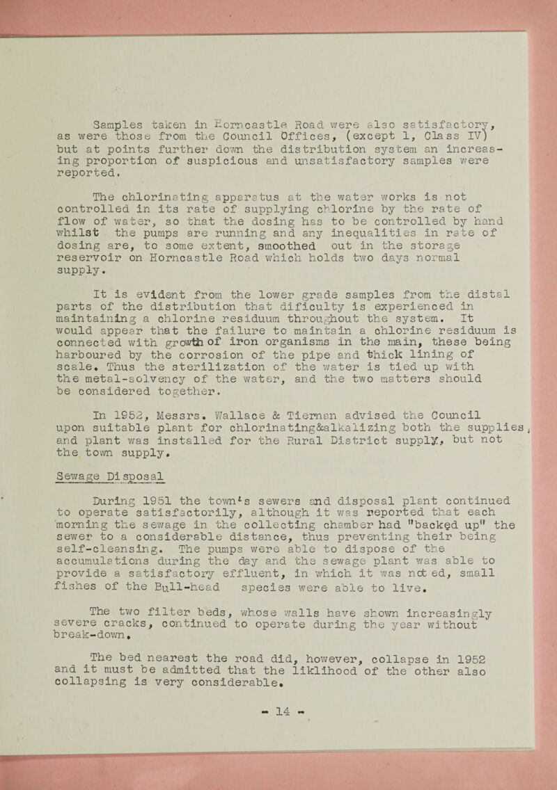 ■Samples taken In Eorncastle Road were also satisfactory, as were those from the Council Offices, (except 1, Class IV) but at points further down the distribution system an increas¬ ing proportion of suspicious and unsatisfactory samples were reported. The chlorinating apparatus at the water works is not controlled in its rate of supplying chlorine by the rate of flow of water, so that the dosing has to be controlled by hand whilst the pumps are running and any inequalities in rate of dosing are, to some extent, smoothed out in the storage reservoir on Eorncastle Road which holds two days normal supply. It is evident from the lower grade samples from the distal parts of the distribution that dificulty is experienced in maintaining a chlorine residuum throughout the system. It would appear that the failure to maintain a chlorine residuum is connected with growth of iron organisms in the main, these being harboured by the corrosion of the pipe and thick lining of scale. Thus the sterilization of the water is tied up with the metal-solvency of the water, and the two matters should be considered together. In 1952, Messrs. Wallace & Tieman advised the Council upon suitable plant for chlorinating&alkalizing both the supplies t and plant was installed for the Rural District supply, but not the town supply. Sewage Pi spo_sal_ During 1951 the townf-s sewers and disposal plant continued to operate satisfactorily, although it was reported that each 'morning the sewage in the collecting chamber had backed up the sewer to a considerable distance, thus preventing their being self-cleansing. The pumps were able to dispose of the accumulations during the day and the sewage plant was able to provide a satisfactory effluent, in which it was net. ed, small fishes of the Bull-head species were able to live. The two filter beds, whose walls have shown increasingly severe cracks, continued to operate during the year without break-down. The bed nearest the road did, however, collapse in 1952 and it must be admitted that the liklihood of the other also collapsing is very considerable.