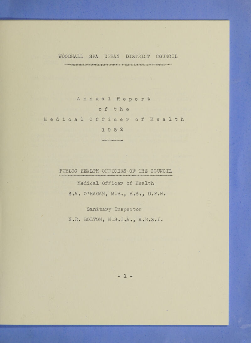 VtfOODHALL SPA URBAN DISTRICT COUNCIL Annual Report of the Medical Officer of Health 19 5 2 PUBLIC HEALTH OFFICERS 0? THE COUNCIL Medical Officer of Health S.A. O'HAGAN, M.B., B.3., D.P.H. Sanitary Inspector N.R. BOLTON, M.S.I.A., A.R.S.I. - 1 -