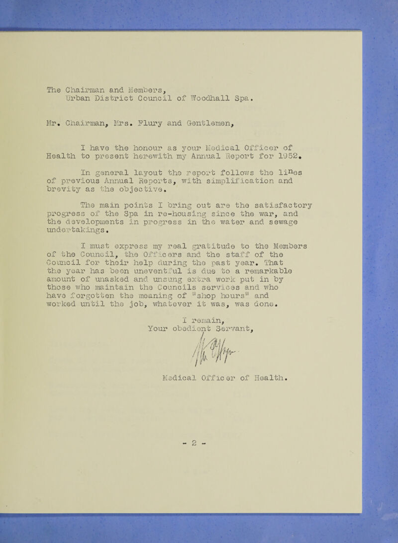 The Chairman and. Members, Urban District Council of Woodhall Spa. Mr* Chairman, Mrs. Flury and Gentlemen, I have the honour as your Medical Officer of Health to present herewith my Annual Report for 1952. in general layout the report follows the lines of previous Annual Reports, with simplification and brevity as the objective. The main points I bring out are the satisfactory progress of the Spa in re-housing since the war, and the developments in progress in the water and sewage unde rtakings. I must express my real gratitude to the Members of the Council, the Officers and the staff of the Council for their help during the past year. That the year has been uneventful is due to a remarkable amount of unasked and unsung extra work put in by those who maintain the Councils services and who have forgotten the meaning of ushop hours and worked until the job, whatever it was, was done. I remain, Your obedient Servant, Medical Officer of Health