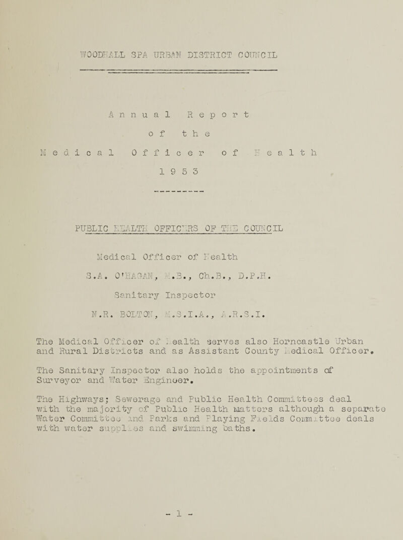 Annual Report of the Medical Officer of Health 19 5 3 PUBLIC T v 1 rxi lLTE OFFICERS OF TEE COUNCIL Medical Officer of health S.A. 0’HASAN, .3., Ch.B., D.P.H Sanitary Inspector N.R. BOLTON, H.S.I.A., A.R.S.I. The Medical Officer of 1 ealth serves also Horncastle Urban and Rural Districts and as Assistant County Medical Officerc The Sanitary Inspector also holds the appointments of Surveyor and Water Engineer. The Highways; Sewerage and Public Health Committees deal with the majority of Public Health matters although a separate Water Committee and Parks and laying Fields Committee deals with water supplies and swimming baths. 1