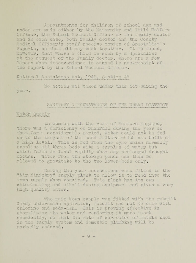 Appointments for children of school ago and under aro mado either by the Maternity and Child Wolf arc Officer, tho School Medical Officer or tho family doctor and in each case, both family doctor and tho County nodical Officer’s staff receive copies of Specialist’s :o that all may work togothen Reports, however, that whore a child is soon by at tho request of tho family doctor, It is iound. Specialist there aro a few lapses when inconvenience is caused by non-receipt of tho report by tho School Medical 0..' • ic or♦ National Assistance Act, 1948, Suction 47 aken under this act during tho SAN If A AY 0 .h RUM3TAWC AS o: URBAN DISTRICT W itor uu ill'. ppl; the of Eastern Mngland, In conoon with tho r^st lux-o was a deficiency of rainfall during tho year that for a considerable period, on to the largest of the sand filters which v, jar so t e r co uld not be f o d built at a high level. This is fed from the dyke which normally supplies all three bods with a surpl ■ s of water but which falls in level rapidly when any prolonged drought occurs. Water from the storage ponds can then bo allowed to gravitate to tho two lower “Air Ministry” supply plant to c town supply whon required. Tim chlorinating and alkali-dosing high quality water. plan beds only. wore fitted to the it to food into tho t has its own ent raid givos a very ttod with tho r obuilt ot to dose with or> . _v ,, j_ Candy chloramine ap paratus, rebuilt raid chlorine and soda-ash. This is proving effective in sterilizing the water and rendering it more inert chemically, so that tho rate of corrosion of metals used in the supply system and domestic plumbing will bo markedly reduced. 9