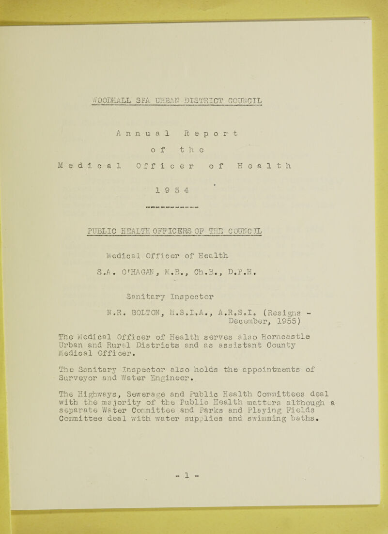 OODKALL SPA URBAN DISTRICT COUNCIL Annual Report of the Medical Officer of Health 19 5 4 PUBLIC HEALTH OFFICERS OP THE COUNCIL Medical Officer of Health S.A. O'HAGAN, M.B., Ch.B., D.P.Ii. Sanitary Inspector N.R. BOLTON, M.S.I.A., A.R.S.I. (Resigns - December, 1955) The Medical Officer of Health serves also Eorncastle Urban and Rural Districts and as assistant County Medical Officer. The Sanitary Inspector also holds the appointments of Surveyor and Water Engineer. The Highways, Sewerage and Public Health Committees deal with the majority of the Public Health matters although a separate Water Committee and Parks and Playing Fields Committee deal with water supplies and swimming baths. 1