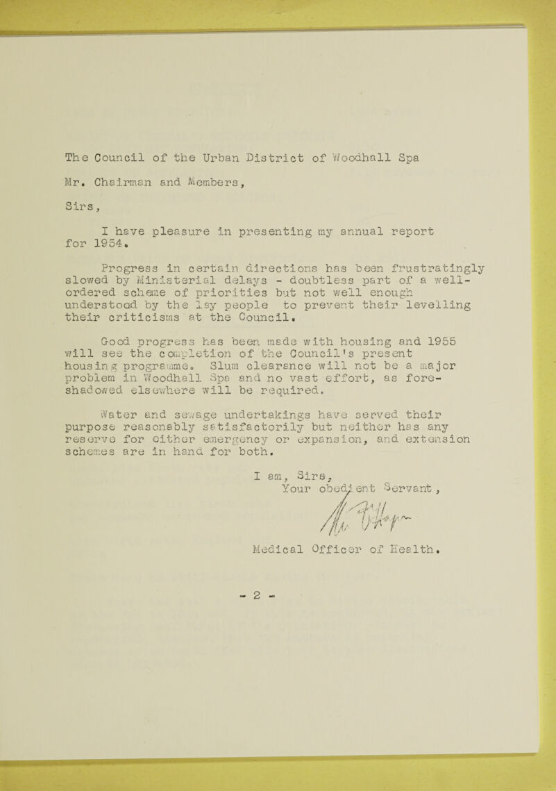 The Council of the Urban District of Woodhall Spa Mr. Chairman and Members, Sirs , I have pleasure in presenting my annual report for 1954. Progress in certain directions has been frustratingly slowed by Ministerial delays - doubtless part of a well- ordered scheme of priorities but not well enough understood by the lay people to prevent their levelling their criticisms at the Council. Good progress has been made with housing and 1955 will see the completion of the Council’s present housing programme. Slum clearance will not be a major problem in Woodhall Spa and no vast effort, as fore¬ shadowed elsewhere will be required. Water and sewage undertakings have served their purpose reasonably satisfactorily but neither has any reserve for either emergency or expansion, and extension schemes are in hand for both. I am, Sirs, Your i-.ri’h Sm^v^nt Medical Officer of Health 2 -