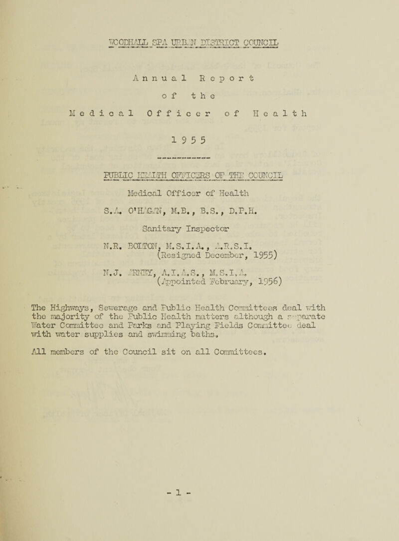 IPODEALL SPA URBAN DISTRICT COUNCIL Annual Report of the Medical Officer of Health 19 5 5 htplic izi'iih 0Pi'icgRs_ op_ thi; council Medical Officer of Health S.A. O’H'.GAN, M.B., B.S., D.P.H. Sanitary Inspector N.R. BOLTON. M.S.I.A., A.R.S.I. (Resigned December, 1955) N.J. lEftBy, A.I.A.S., M.S.I.A. (Appo int c d February, 1956) The Highways, Sevier age and Public Health Committees deal with the majority of the Public Health matters although a separate Pater Committee and Parks and Playing Fields Committee deal with water supplies and swimming baths. All members of the Council sit on all Committees.