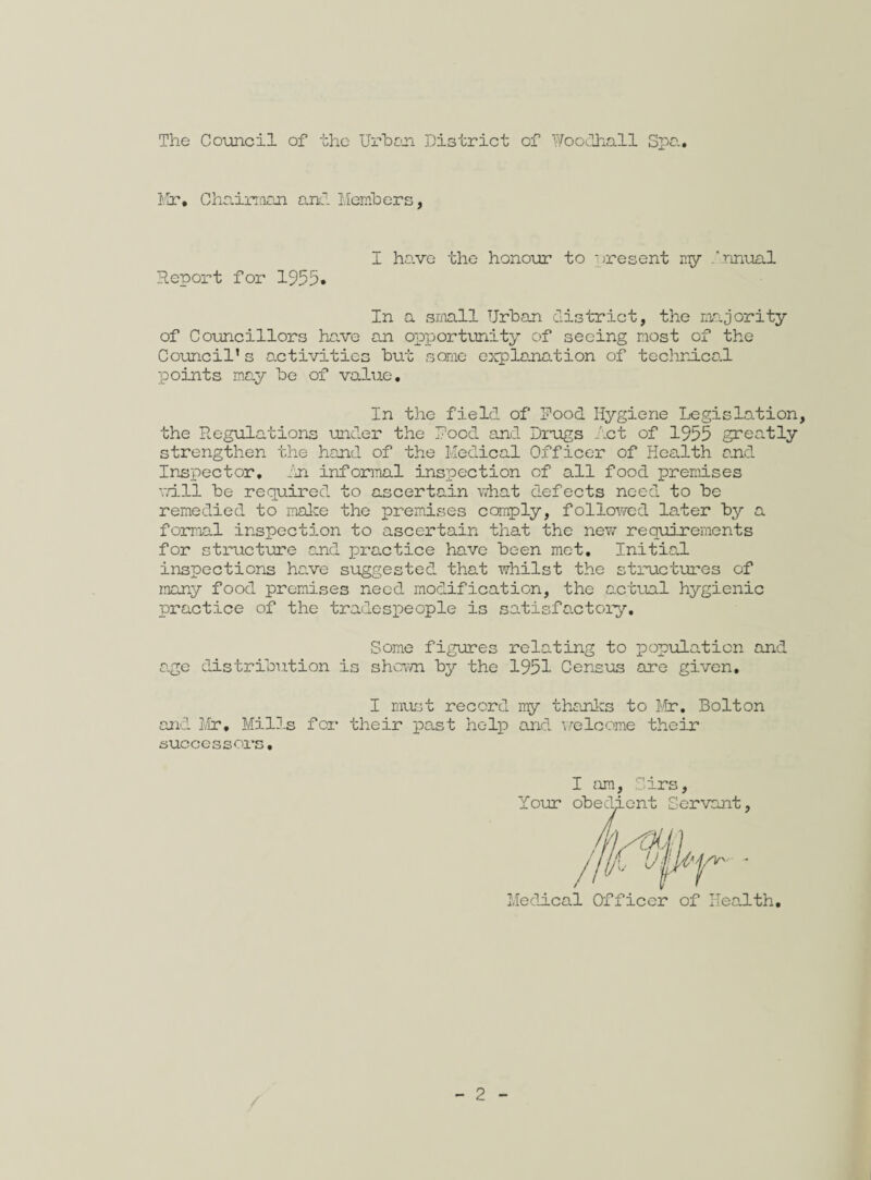The Council of the Urban District of Woodhall Spa.. Mir. Chairraan and Members, I ha.ve the honour to present my innual Report for 1955• In a small Urban district, the majority of Councillors have an opportunity of seeing most of the Council* s activities but some explanation of technical points may be of value. In the field of Pood Hygiene Legislation, the Regulations under the Pood and Drugs let of 1955 greatly strengthen the hand of the Medical Officer of Health and Inspector. In informal inspection of all food premises vn.ll be required, to ascertain what defects need to be remedied to make the premises comply, followed later by a formal inspection to ascertain that the new requirements for structure and practice have been met. Initial inspections have suggested, that whilst the structures of many food premises need modification, the actual hygienic practice of the tradespeople is satisfactory. Some figures relating to population and age distribution is shewn by the 1951 Census are given. I must record my thanks to Mr. Bolton and Mr. Mills for their past help and welcome their successors. I am, Sirs, Your obedient Servant, / jj\j * Medical Officer of Health.
