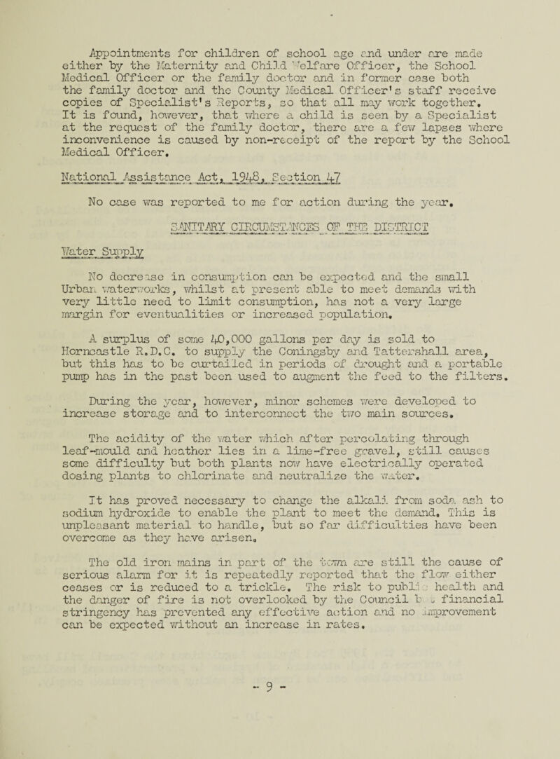 Appointments for children of school age and under are made either by the Maternity and Child Welfare Officer, the School Medical Officer or the family doctor and in former case both the family doctor and the County Medical Officer’s staff receive copies of Specialist’s deports, so that all may work together. It is found, however, that where a child is seen by a Specialist at the request of the family doctor, there are a few lapses where inconvenience is caused by non-receipt of the report by the School Medical Officer. National Assistance Act, 1948, Sect:ionJjJ_ No case was reported to me for action during the year, SANITARY CIRCUMST ANCES OP THE DISTRICT Mater Supply No decrease in consumption can be expected and the small Urban waterworks, whilst at present able to meet demands with very little need to limit consumption, has not a very large margin for eventualities or increased population. A surplus of some 2(0,000 gallons per day is sold to Horncastle R.D.C. to supply the Coningsby and Tattershall area, but this has to be curtailed in periods of drought and a portable pump has in the past been used to augment the feed to the filters. During the year, however, minor schemes were developed to increase storage and to interconnect the two main sources. The acidity of the water which after percolating through leaf-mould and heather lies in a lime-free gravel, still causes some difficulty but both plants now have electrically operated dosing plants to chlorinate and neutralize the water. It has proved necessary to change the alkali from soda ash to sodium hydroxide to enable the plant to meet the demand. This is unpleasant material to handle, but so far difficulties have been overcome as they have arisen. The old iron mains in part of the town are still the cause of SGI'lOtlS cl lam for it is repeatedly reported that the flow either ceases or is reduced to a trickle. The risk to pub Li health and the danger of fire is not overlooked by the Council b u financial stringency has prevented any effective action and no improvement can be expected without an increase in rates.