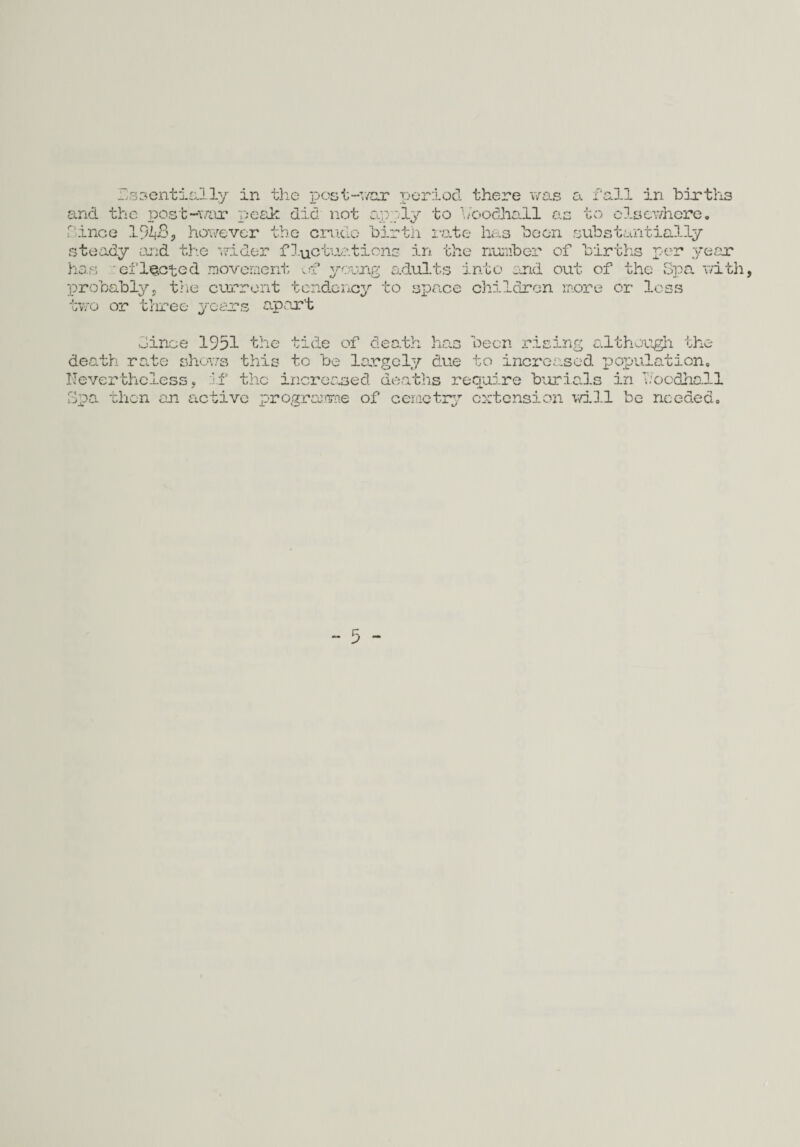and the post-war peak did not apply to boodhall as to elsewhere. Since 1948, however the crude birth rate has been substantially steady and the wider fluctuations in the number of births per year has effected movement ef young adults into and out of the Spa with, probably, tine current tendency to space children more or less two or three years apart Since 1951 the tide of death has been rising although the death rate shows this to be largely due to increased population. Nevertheless, if the increased deaths require burials in Noodhall Spa then an active programme of cemctry extension will be needed.