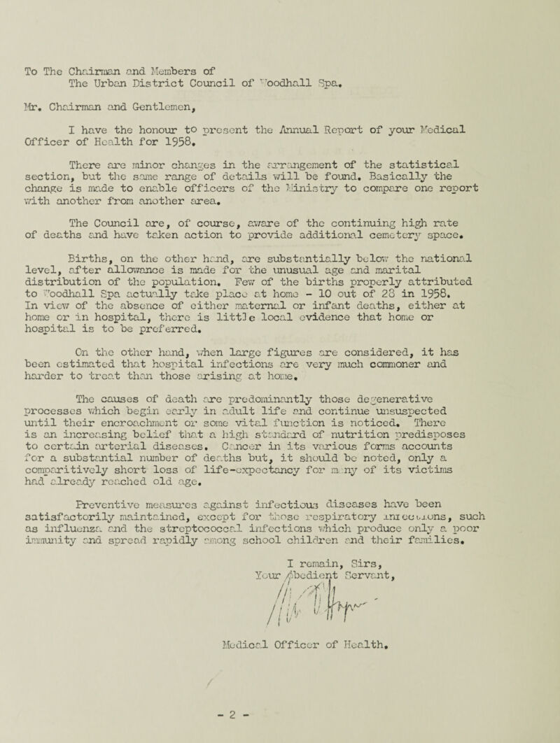 To The Chairman and Members of The Urban District Council of r.Toodhall Spa. Mr. Chairman and Gentlemen, I have the honour to present the Annual Report of your Medical Officer of Health for 1958* There are minor changes in the arrangement of the statistical section, but the same range of details will be found. Basically the change is made to enable officers of the Ministry to compare one report with another from another area. The Council are, of course, aware of the continuing high rate of deaths end have taken action to provide additional cemetery space. Births, on the other hand, are substantially below the national level, ofter allowance is made for the unusual age and marital distribution of the population. Pew of the births properly attributed to Yoodhall Spa. actually take place at home - 10 out of 28 in 1958. In vie?/ of the absence of either maternal or infant deaths, either at home or in hospital, there is lit til e local evidence that home or hospital is to be preferred. On the other hand, when large figures are considered, it has been estimated that hospital infections are very much commoner and harder to trea,t than those arising at home. The causes of death are predominantly those degenerative processes which begin early in adult life and continue unsuspected until their encroachment or some vital function is noticed. There is an increasing belief that a high standard of nutrition predisposes to certain arterial diseases. Cancer in its various forms accounts for a substantial number of deaths but, it should be noted, only a comparitively short loss of life-expectancy for many of its victims had already reached old age. Preventive measures against infectious diseases have been satisfactorily maintained, except for those respiratory uni ec i.xons, such as influenza and the streptococcal infections which produce only a poor immunity and spread rapidly among school children and their families. I remain, Sirs, Your /Obedient Servant, //W Ik !/ Medical Officer of Health.