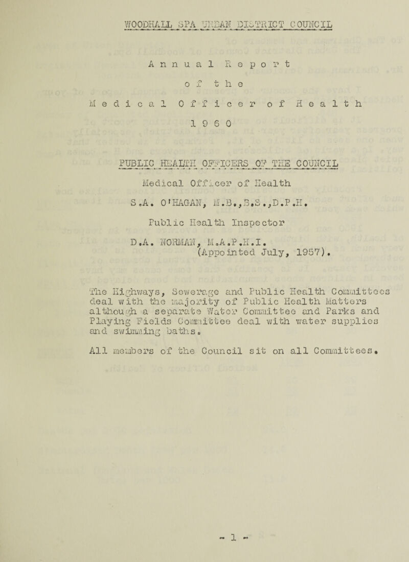 WOODHALL SPA URBAN DISTRICT COUNCIL Annual Report ol the Medical Officer of Health 19 6 0 PUBLIC JEALTII OFFICERS OR THE COUNCIL Medical Officer of Health S *A • O'HAGAN, M.B.,B.S.,D.P.H. Public Health Inspector D.A. NORMAN, M.A.P.H.I. (Appointed July, 1957). The Highways, Sewerage and Public Health Committees deal with the majority of Public Health Matters although a separate Water Committee end Parks and Playing Fields Committee deal with water supplies and swimming baths0 All members of the Council sit on all Committees•