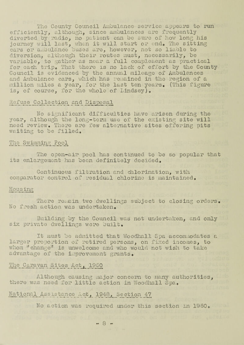 The County Council Ambulance service appears to run efficiently, although, since ambulances are frequently diverted by radio, no patient can bo sure of how long his journey will last, when it will start or end* The sitting cars or ambulance buses however, not so liable to diversion, although their routes must, necessarily, be variable, to gather as near a full complement as practical for each trip*, That there is no lack of effort by the County Council is evidenced by the annual mileage of Ambulances and Ambulance cars, which has remained in the region of a million miles a. year, for the last ten years. (This figure is, of course, for the whole of Lindsey), Refuse Collection and Disposal No significant difficulties have arisen during the year, although the long-term use of the existing site will need review. There are few alternative sites offering pits waiting to be filled. The Swimming Pool The open-air pool has continued to be so popular that its enlargement has been definitely decided. Continuous filtration and chlorination, with comparator control of residual chlorine is maintained. Housing There remain two dwellings subject to closing orders. No fresh action was undertaken. Building by the Council was not undertaken, and only she private dwellings were built. It must be admitted that Woodhall Spa accommodates a. larger proportion of retired persons, on fixed incomes, to whom '* change5’ is unwelcome and who would not wish to take advantage of the improvement grants. The Caravan Sites Act^ 1960 Although causing major concern to many authorities, there was need for little action in Woodhall Spa, National _As s is tan c_e A cfc, 1948, Sect ion 47 No action was required under this section in 1960,