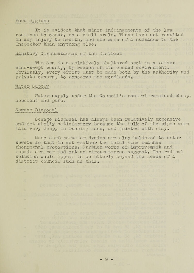 Food, liy.^ieno It Is evident that minor infringements of the law continue to occur, on a small scale* These have not resulted in any injury to health, and are more of a nuisance to the Inspector than anything else* Sanitary C ircurnstances of Jhio I)is tract The Spa is a relatively sheltered spot in a rather wind-swept county, by reason of.its wooded environment* Obviously, every effort must be made both by the authority and private owners, to conserve the woodlands* Water Sp^iLy Water supply under the Council’s control remained cheap abundant an d pure* Sewage Disposal Sewage Disposal has always been relatively expensive and not wholly satisfactory because the bulk of the pipes were laid very deep, in running sand, and jointed with clay* sewers Many surface-water drains arc also believed to so that in wet weather the total flow reaches enter phenomenal proportions© F repair are carried out as solution would appear to district council such as urther works of improvement circumstances suggest. The be utterly beyond the means this • and radical of a
