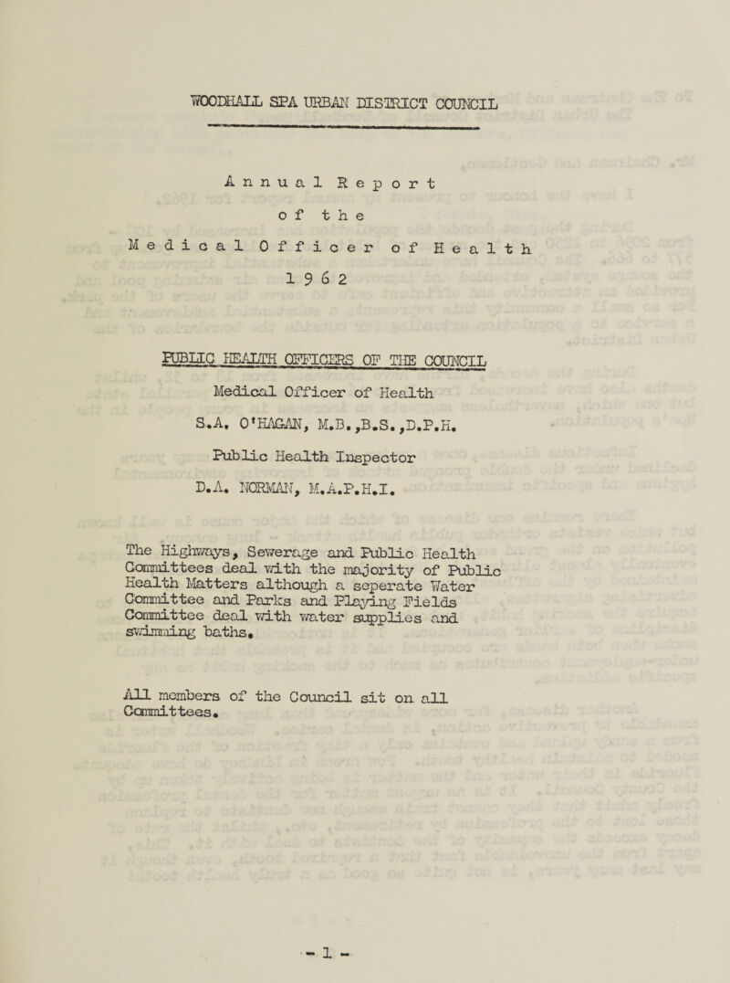 WOODHLALL SPA URBAN DISTRICT COUNCIL Annual Report of the Medical Officer of Health 19 6 2 PUBLIC HEALTH QFPICHRS OP THE COUNCIL Medical Officer of Health S.A. 0*HAGAN, M.B. ,B.S. ,D.P.H. Public Health Inspector D.A. NORMAN, M.A.P.H.I. The Highways, Sewerage and Public Health Committees deal with the majority of Public Health Matters although a seperate Water Committee and Parks and Playing Fields Committee deal with water supplies and swimming baths* All members of the Council sit on all Committees.