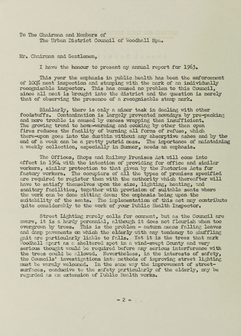 To The Chairman and Members of The Urban District Council of Woodhall Spa* Mr. Chairman and Gentlemen, I have the honour to present my annual report for 1963. This year the emphasis in public health has been the enforcement of lOC^b meat inspection and stamping with the mark of an individually recognisable inspector* This has caused no problem to this Council, since all meat is brought into the district and the question is merely that of observing the presence of a recognisable stamp mark. Similarly, there is only a minor task in dealing with other foodstuffs* Contamination is largely prevented nowadays by pre-packing and more trouble is caused by excess wrapping then insufficient. The growing trend to home -warming and cooking by other than open fires reduces the facility of burning all forms of refuse, which thereupon goes into the dustbin without any absorptive ashes and by the end of a week can be a pretty putrid mess. The importance of maintaining a weekly collection, especially in Summer, needs an emphasis* The Offices, Shops and Railway Premises Act will come into effect in 1962*. with the intention of providing for office and similar workers, similar protection to that given by the Factories Acts for factory workers. The occupiers of all the types of premises specified are required to register them with the authority which thereafter will have to satisfy themselves upon the size, lighting, heating, and sanitary facilities, together with provision of suitable seats where the work can be done sitting down: the emphasis being upon the suitability of the seats* The implementation of this act may contribute quite considerably to the work of your Public Health Inspector. Street Lighting rarely calls for comment, but as the Council are aware, it is a hardy perennial, although it does not flourish when too overgrown by trees* This is the problem - autumn means falling leaves and damp pavements on which the elderly with any tendency to shuffling gait are particularly liable to falls* Yet it is the trees that mark Woodhall apart as a. sheltered spot in a wind-swept County and very serious thought would be required before any serious interference with the trees could be allowed. Nevertheless, in the interests of safety, the Councils’ investigations into methods of improving street lighting must be warmly welcomed* In the same way the improvement of street- surfaces, conducive to the safety particularly of the elderly, may be regarded as an extension of lublic Health works.