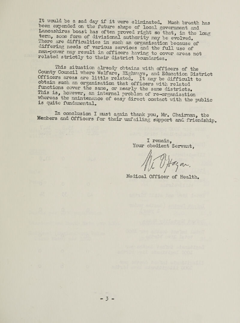 It would be a sad day if it were eliminated. Much braath has been expended on the future shape of local government and Lancashires boast has often proved right so that, in the lono- term, some form of divisional authority may be evolved, difficulties in such an organisation because of differing needs of various services and the full use of man-poi/er nay result in officers having to cover areas not related strictly to their district boundaries, ‘This situation already obtains with officers of the Co^ty Council where Welfare, Highways, and Education District Officers areas are little related. It may be difficult to obtain such an organisation that officers vath related flections cover the same, or nearly the same districts. This is, ho»v’'ever, an internal problem of re—organisation wnereas the maintenance of easy direct contact v/ith the public IS quite fundamental. ^ conclusion I must again thank you, Mr, Chairman, the Members and Officers for their unfailing 5iQ)port and. friendship. I remain, Your obedient Servant Medical Officer of Health,