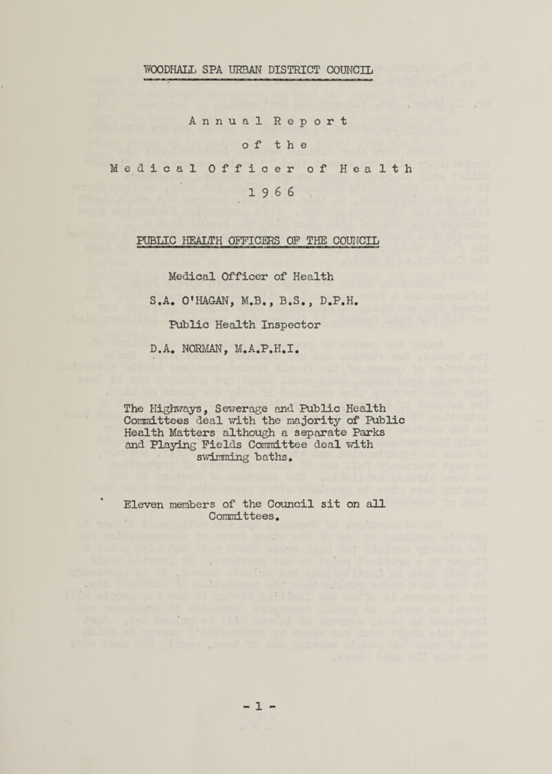 WOODHALL. SPA URBAN DISTRICT COUNCIL Annual Report of the Medical Officer of Health 19 6 6 PUBLIC HEALTH OFFICERS OF THE COUNCIL Medical Officer of Health S.A. 0*HAGAN, M.B,, B.S., D.P.H. Public Health Inspector D.A. NORMAN, M.A.P.H.I. The Highways, Sewerage and Public Health Committees deal with the majority of Public Health Matters although a separate Parks and Playing Fields Committee deal with swimming baths. Eleven members of the Council sit on all Committees.